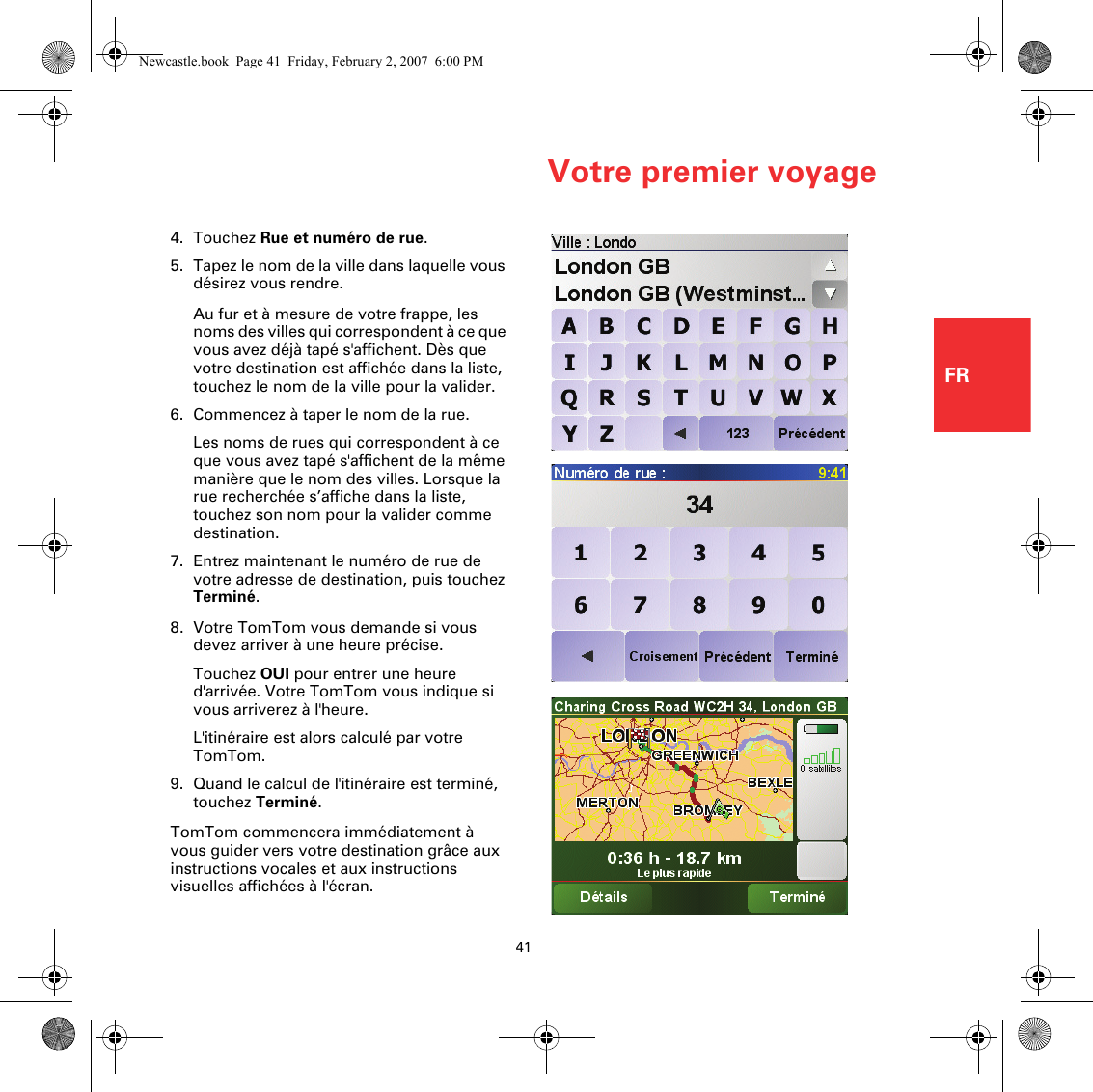 Votre premier voyage41FR4. Touchez Rue et numéro de rue.5. Tapez le nom de la ville dans laquelle vous désirez vous rendre.Au fur et à mesure de votre frappe, les noms des villes qui correspondent à ce que vous avez déjà tapé s&apos;affichent. Dès que votre destination est affichée dans la liste, touchez le nom de la ville pour la valider.6. Commencez à taper le nom de la rue.Les noms de rues qui correspondent à ce que vous avez tapé s&apos;affichent de la même manière que le nom des villes. Lorsque la rue recherchée s’affiche dans la liste, touchez son nom pour la valider comme destination.7. Entrez maintenant le numéro de rue de votre adresse de destination, puis touchez Terminé. 8. Votre TomTom vous demande si vous devez arriver à une heure précise.Touchez OUI pour entrer une heure d&apos;arrivée. Votre TomTom vous indique si vous arriverez à l&apos;heure. L&apos;itinéraire est alors calculé par votre TomTom.9. Quand le calcul de l&apos;itinéraire est terminé, touchez Terminé. TomTom commencera immédiatement à vous guider vers votre destination grâce aux instructions vocales et aux instructions visuelles affichées à l&apos;écran.Newcastle.book  Page 41  Friday, February 2, 2007  6:00 PM