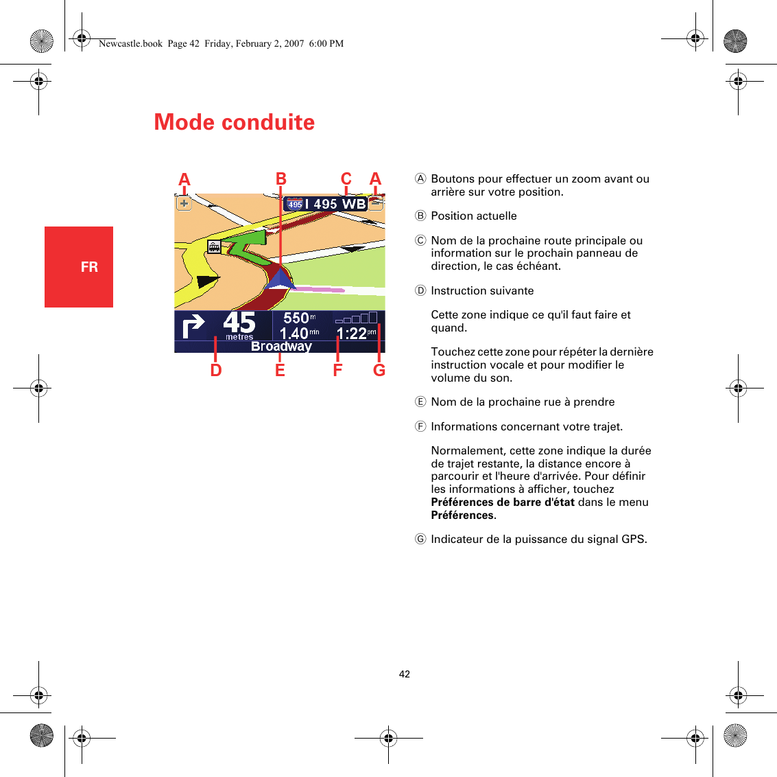 Mode conduite42FRMode conduiteABoutons pour effectuer un zoom avant ou arrière sur votre position.BPosition actuelleCNom de la prochaine route principale ou information sur le prochain panneau de direction, le cas échéant.DInstruction suivanteCette zone indique ce qu&apos;il faut faire et quand.Touchez cette zone pour répéter la dernière instruction vocale et pour modifier le volume du son.ENom de la prochaine rue à prendreFInformations concernant votre trajet.Normalement, cette zone indique la durée de trajet restante, la distance encore à parcourir et l&apos;heure d&apos;arrivée. Pour définir les informations à afficher, touchez Préférences de barre d&apos;état dans le menu Préférences.GIndicateur de la puissance du signal GPS.Newcastle.book  Page 42  Friday, February 2, 2007  6:00 PM