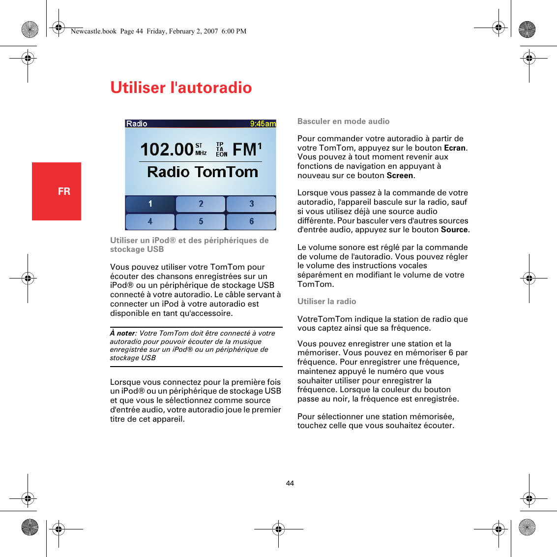 Utiliser l&apos;autoradio44FRUtiliser l&apos;autoradio Basculer en mode audioPour commander votre autoradio à partir de votre TomTom, appuyez sur le bouton Ecran. Vous pouvez à tout moment revenir aux fonctions de navigation en appuyant à nouveau sur ce bouton Screen.Lorsque vous passez à la commande de votre autoradio, l&apos;appareil bascule sur la radio, sauf si vous utilisez déjà une source audio différente. Pour basculer vers d&apos;autres sources d&apos;entrée audio, appuyez sur le bouton Source.Le volume sonore est réglé par la commande de volume de l&apos;autoradio. Vous pouvez régler le volume des instructions vocales séparément en modifiant le volume de votre TomTom.Utiliser la radioVotreTomTom indique la station de radio que vous captez ainsi que sa fréquence.Vous pouvez enregistrer une station et la mémoriser. Vous pouvez en mémoriser 6 par fréquence. Pour enregistrer une fréquence, maintenez appuyé le numéro que vous souhaiter utiliser pour enregistrer la fréquence. Lorsque la couleur du bouton passe au noir, la fréquence est enregistrée.Pour sélectionner une station mémorisée, touchez celle que vous souhaitez écouter.Utiliser un iPod® et des périphériques de stockage USBVous pouvez utiliser votre TomTom pour écouter des chansons enregistrées sur un iPod® ou un périphérique de stockage USB connecté à votre autoradio. Le câble servant à connecter un iPod à votre autoradio est disponible en tant qu&apos;accessoire.À noter: Votre TomTom doit être connecté à votre autoradio pour pouvoir écouter de la musique enregistrée sur un iPod® ou un périphérique de stockage USBLorsque vous connectez pour la première fois un iPod® ou un périphérique de stockage USB et que vous le sélectionnez comme source d&apos;entrée audio, votre autoradio joue le premier titre de cet appareil.Newcastle.book  Page 44  Friday, February 2, 2007  6:00 PM