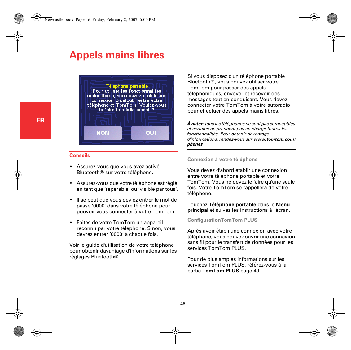 Appels mains libres46FRConseils• Assurez-vous que vous avez activé Bluetooth® sur votre téléphone.• Assurez-vous que votre téléphone est réglé en tant que ‘repérable’ ou ‘visible par tous’.• Il se peut que vous deviez entrer le mot de passe ‘0000’ dans votre téléphone pour pouvoir vous connecter à votre TomTom.• Faites de votre TomTom un appareil reconnu par votre téléphone. Sinon, vous devrez entrer ‘0000’ à chaque fois.Voir le guide d&apos;utilisation de votre téléphone pour obtenir davantage d&apos;informations sur les réglages Bluetooth®.Appels mains l ibres Si vous disposez d&apos;un téléphone portable Bluetooth®, vous pouvez utiliser votre TomTom pour passer des appels téléphoniques, envoyer et recevoir des messages tout en conduisant. Vous devez connecter votre TomTom à votre autoradio pour effectuer des appels mains libres.À noter: tous les téléphones ne sont pas compatibles et certains ne prennent pas en charge toutes les fonctionnalités. Pour obtenir davantage d&apos;informations, rendez-vous sur www.tomtom.com/phonesConnexion à votre téléphoneVous devez d&apos;abord établir une connexion entre votre téléphone portable et votre TomTom. Vous ne devez le faire qu&apos;une seule fois. Votre TomTom se rappellera de votre téléphone.Touchez Téléphone portable dans le Menu principal et suivez les instructions à l&apos;écran.ConfigurationTomTom PLUSAprès avoir établi une connexion avec votre téléphone, vous pouvez ouvrir une connexion sans fil pour le transfert de données pour les services TomTom PLUS.Pour de plus amples informations sur les services TomTom PLUS, référez-vous à la partie TomTom PLUS page 49.Newcastle.book  Page 46  Friday, February 2, 2007  6:00 PM