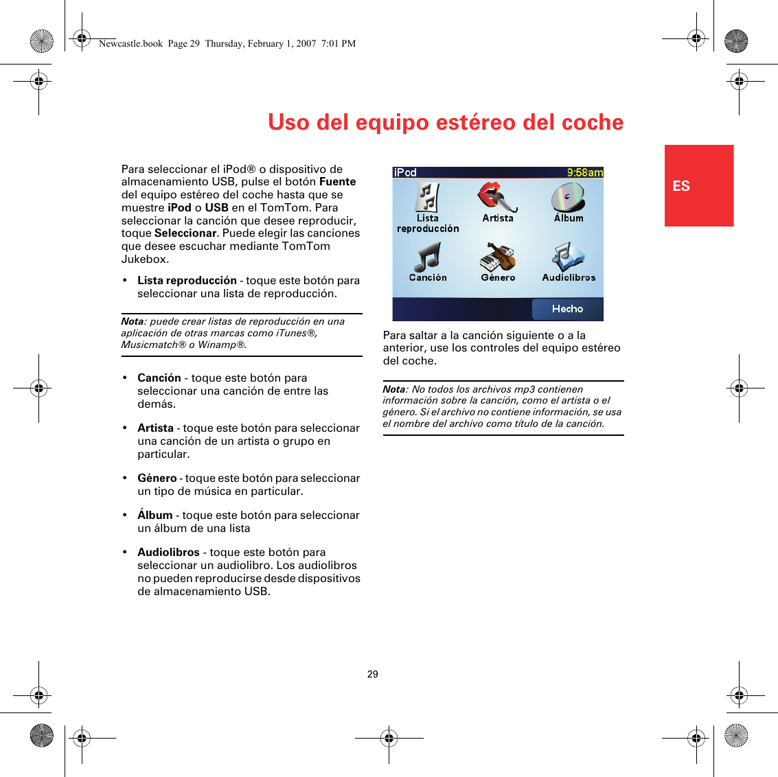 Uso del equipo estéreo del coche29ESPara seleccionar el iPod® o dispositivo de almacenamiento USB, pulse el botón Fuente del equipo estéreo del coche hasta que se muestre iPod o USB en el TomTom. Para seleccionar la canción que desee reproducir, toque Seleccionar. Puede elegir las canciones que desee escuchar mediante TomTom Jukebox.•Lista reproducción - toque este botón para seleccionar una lista de reproducción.Nota: puede crear listas de reproducción en una aplicación de otras marcas como iTunes®, Musicmatch® o Winamp®.•Canción - toque este botón para seleccionar una canción de entre las demás.•Artista - toque este botón para seleccionar una canción de un artista o grupo en particular.•Género - toque este botón para seleccionar un tipo de música en particular.•Álbum - toque este botón para seleccionar un álbum de una lista•Audiolibros - toque este botón para seleccionar un audiolibro. Los audiolibros no pueden reproducirse desde dispositivos de almacenamiento USB.Para saltar a la canción siguiente o a la anterior, use los controles del equipo estéreo del coche.Nota: No todos los archivos mp3 contienen información sobre la canción, como el artista o el género. Si el archivo no contiene información, se usa el nombre del archivo como título de la canción.Newcastle.book  Page 29  Thursday, February 1, 2007  7:01 PM