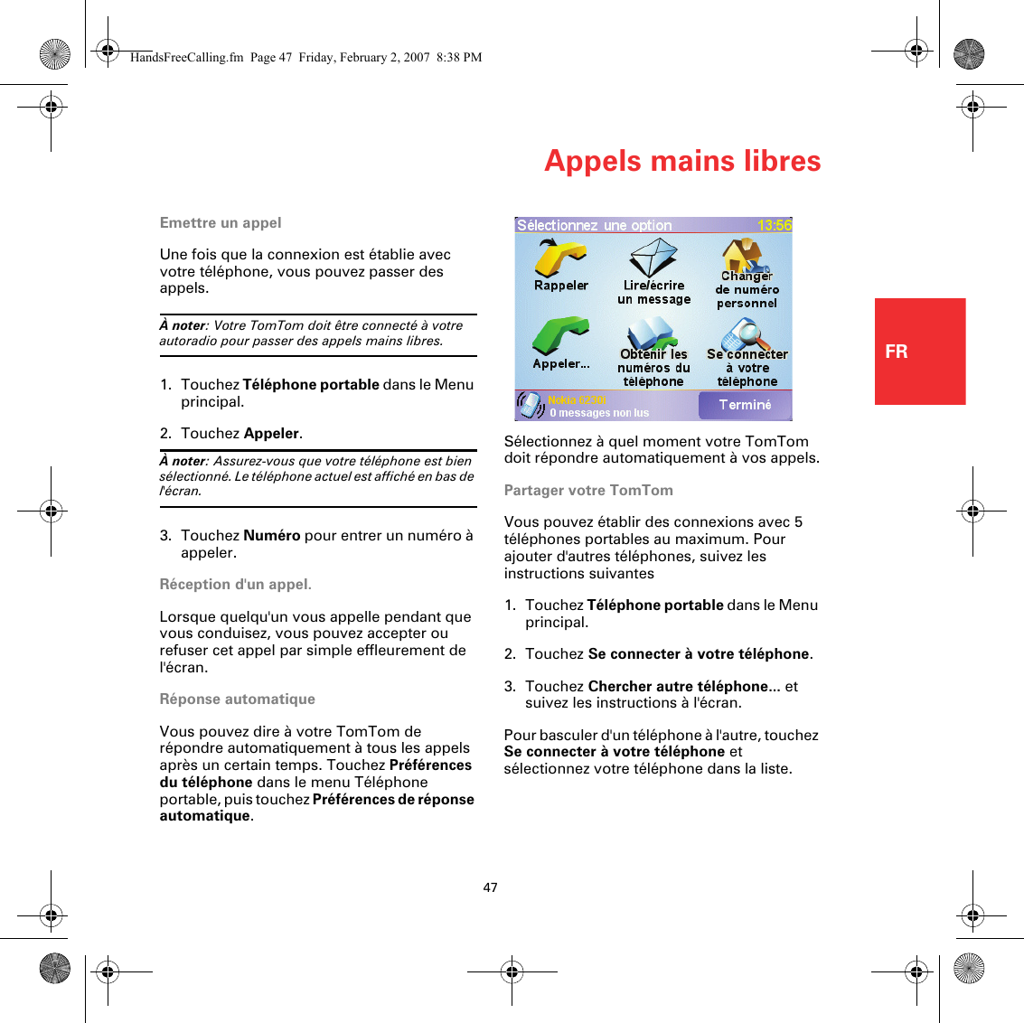 Appels mains libres47FREmettre un appelUne fois que la connexion est établie avec votre téléphone, vous pouvez passer des appels. À noter: Votre TomTom doit être connecté à votre autoradio pour passer des appels mains libres.1. Touchez Téléphone portable dans le Menu principal.2. Touchez Appeler.À noter: Assurez-vous que votre téléphone est bien sélectionné. Le téléphone actuel est affiché en bas de l&apos;écran.3. Touchez Numéro pour entrer un numéro à appeler.Réception d&apos;un appel.Lorsque quelqu&apos;un vous appelle pendant que vous conduisez, vous pouvez accepter ou refuser cet appel par simple effleurement de l&apos;écran.Réponse automatiqueVous pouvez dire à votre TomTom de répondre automatiquement à tous les appels après un certain temps. Touchez Préférences du téléphone dans le menu Téléphone portable, puis touchez Préférences de réponse automatique.Sélectionnez à quel moment votre TomTom doit répondre automatiquement à vos appels.Partager votre TomTomVous pouvez établir des connexions avec 5 téléphones portables au maximum. Pour ajouter d&apos;autres téléphones, suivez les instructions suivantes1. Touchez Téléphone portable dans le Menu principal.2. Touchez Se connecter à votre téléphone.3. Touchez Chercher autre téléphone... et suivez les instructions à l&apos;écran.Pour basculer d&apos;un téléphone à l&apos;autre, touchez Se connecter à votre téléphone et sélectionnez votre téléphone dans la liste.HandsFreeCalling.fm  Page 47  Friday, February 2, 2007  8:38 PM