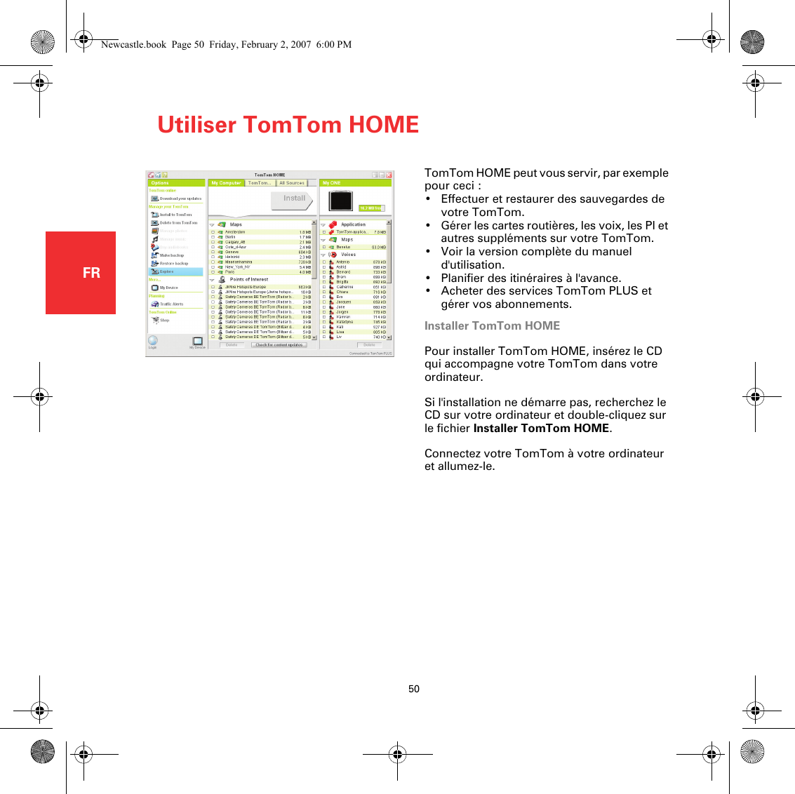 Utiliser TomTom HOME50FRUtiliser TomTo m HOME TomTom HOME peut vous servir, par exemple pour ceci :• Effectuer et restaurer des sauvegardes de votre TomTom.• Gérer les cartes routières, les voix, les PI et autres suppléments sur votre TomTom.• Voir la version complète du manuel d&apos;utilisation.• Planifier des itinéraires à l&apos;avance.• Acheter des services TomTom PLUS et gérer vos abonnements.Installer TomTom HOMEPour installer TomTom HOME, insérez le CD qui accompagne votre TomTom dans votre ordinateur.Si l&apos;installation ne démarre pas, recherchez le CD sur votre ordinateur et double-cliquez sur le fichier Installer TomTom HOME.Connectez votre TomTom à votre ordinateur et allumez-le. Newcastle.book  Page 50  Friday, February 2, 2007  6:00 PM