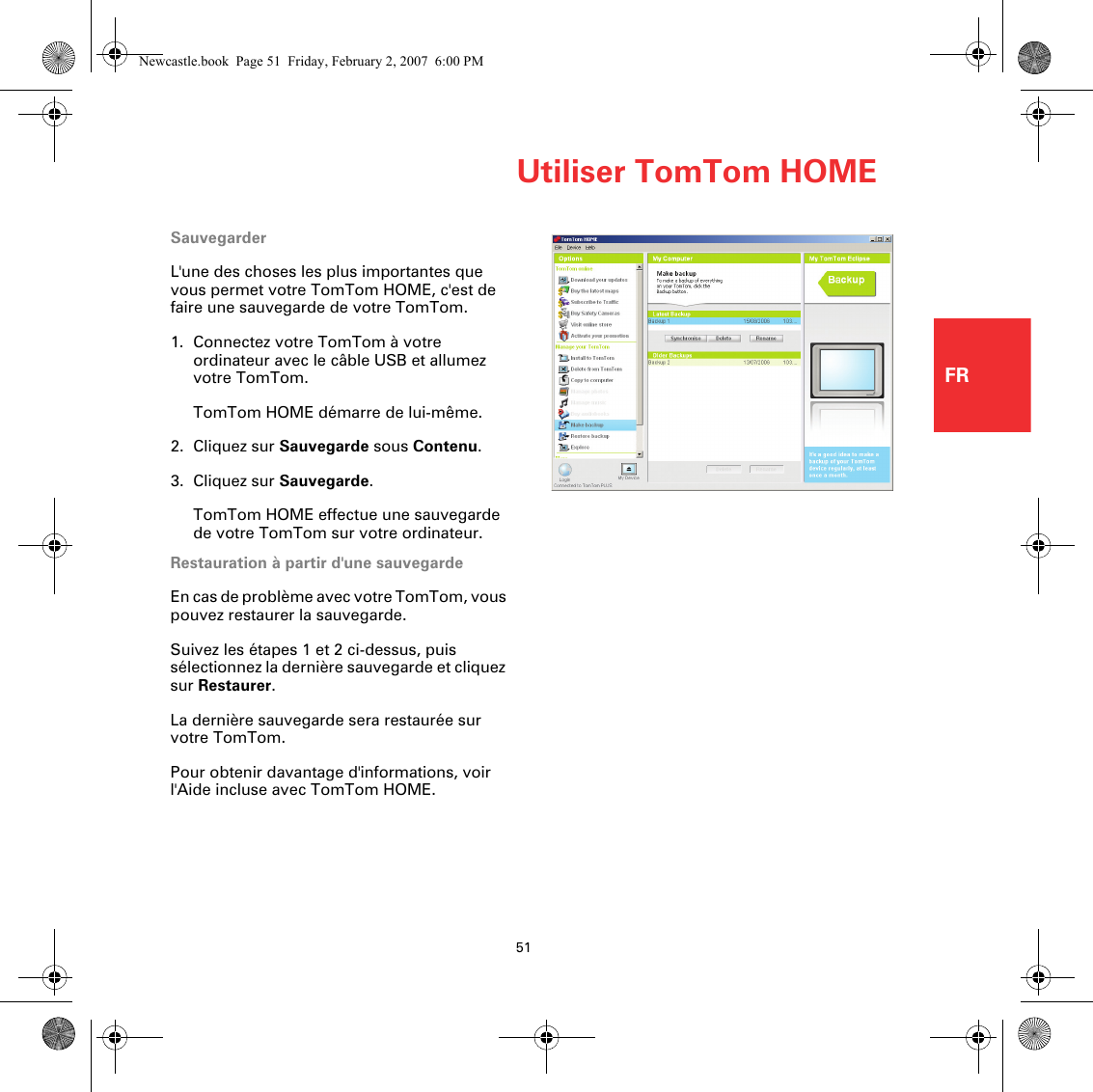 Utiliser TomTom HOME51FRSauvegarderL&apos;une des choses les plus importantes que vous permet votre TomTom HOME, c&apos;est de faire une sauvegarde de votre TomTom.1. Connectez votre TomTom à votre ordinateur avec le câble USB et allumez votre TomTom.TomTom HOME démarre de lui-même.2. Cliquez sur Sauvegarde sous Contenu.3. Cliquez sur Sauvegarde.TomTom HOME effectue une sauvegarde de votre TomTom sur votre ordinateur.Restauration à partir d&apos;une sauvegardeEn cas de problème avec votre TomTom, vous pouvez restaurer la sauvegarde.Suivez les étapes 1 et 2 ci-dessus, puis sélectionnez la dernière sauvegarde et cliquez sur Restaurer.La dernière sauvegarde sera restaurée sur votre TomTom.Pour obtenir davantage d&apos;informations, voir l&apos;Aide incluse avec TomTom HOME.Newcastle.book  Page 51  Friday, February 2, 2007  6:00 PM