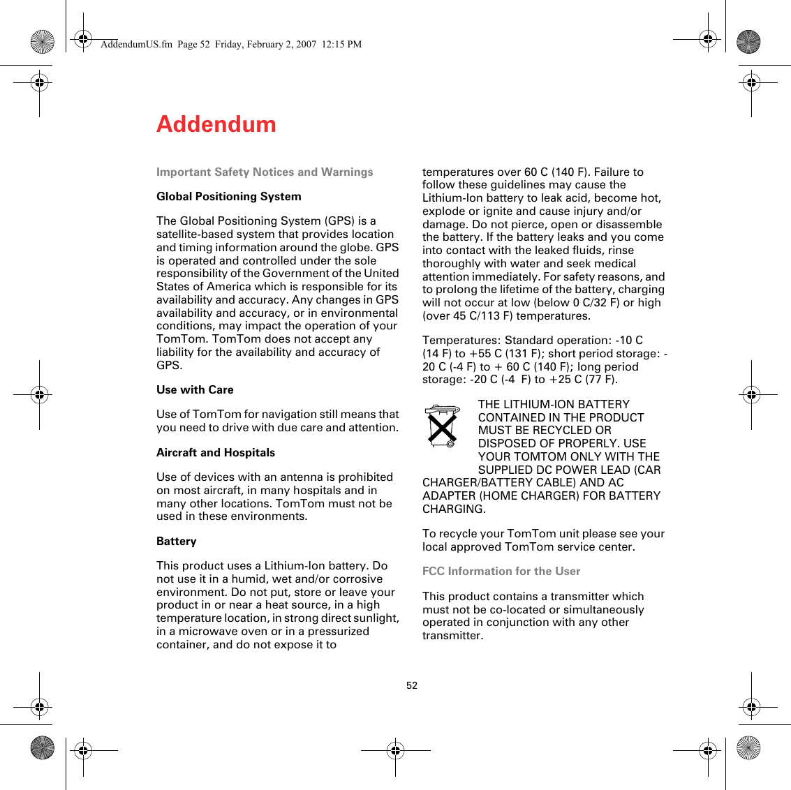 Addendum52Adden-dum Important Safety Notices and WarningsGlobal Positioning SystemThe Global Positioning System (GPS) is a satellite-based system that provides location and timing information around the globe. GPS is operated and controlled under the sole responsibility of the Government of the United States of America which is responsible for its availability and accuracy. Any changes in GPS availability and accuracy, or in environmental conditions, may impact the operation of your TomTom. TomTom does not accept any liability for the availability and accuracy of GPS.Use with CareUse of TomTom for navigation still means that you need to drive with due care and attention. Aircraft and HospitalsUse of devices with an antenna is prohibited on most aircraft, in many hospitals and in many other locations. TomTom must not be used in these environments.BatteryThis product uses a Lithium-Ion battery. Do not use it in a humid, wet and/or corrosive environment. Do not put, store or leave your product in or near a heat source, in a high temperature location, in strong direct sunlight, in a microwave oven or in a pressurized container, and do not expose it to temperatures over 60 C (140 F). Failure to follow these guidelines may cause the Lithium-Ion battery to leak acid, become hot, explode or ignite and cause injury and/or damage. Do not pierce, open or disassemble the battery. If the battery leaks and you come into contact with the leaked fluids, rinse thoroughly with water and seek medical attention immediately. For safety reasons, and to prolong the lifetime of the battery, charging will not occur at low (below 0 C/32 F) or high (over 45 C/113 F) temperatures. Temperatures: Standard operation: -10 C (14 F) to +55 C (131 F); short period storage: -20 C (-4 F) to + 60 C (140 F); long period storage: -20 C (-4  F) to +25 C (77 F).THE LITHIUM-ION BATTERY CONTAINED IN THE PRODUCT MUST BE RECYCLED OR DISPOSED OF PROPERLY. USE YOUR TOMTOM ONLY WITH THE SUPPLIED DC POWER LEAD (CAR CHARGER/BATTERY CABLE) AND AC ADAPTER (HOME CHARGER) FOR BATTERY CHARGING.To recycle your TomTom unit please see your local approved TomTom service center.FCC Information for the UserThis product contains a transmitter which must not be co-located or simultaneously operated in conjunction with any other transmitter.AddendumUS.fm  Page 52  Friday, February 2, 2007  12:15 PM