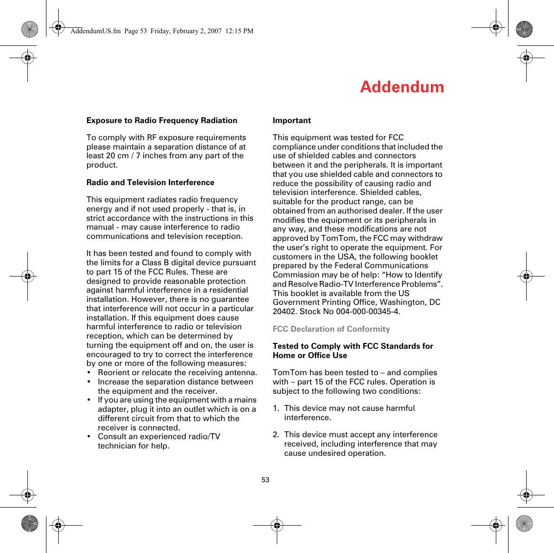 Addendum53Exposure to Radio Frequency RadiationTo comply with RF exposure requirements please maintain a separation distance of at least 20 cm / 7 inches from any part of the product.Radio and Television InterferenceThis equipment radiates radio frequency energy and if not used properly - that is, in strict accordance with the instructions in this manual - may cause interference to radio communications and television reception.It has been tested and found to comply with the limits for a Class B digital device pursuant to part 15 of the FCC Rules. These are designed to provide reasonable protection against harmful interference in a residential installation. However, there is no guarantee that interference will not occur in a particular installation. If this equipment does cause harmful interference to radio or television reception, which can be determined by turning the equipment off and on, the user is encouraged to try to correct the interference by one or more of the following measures:• Reorient or relocate the receiving antenna.• Increase the separation distance between the equipment and the receiver. • If you are using the equipment with a mains adapter, plug it into an outlet which is on a different circuit from that to which the receiver is connected.• Consult an experienced radio/TV technician for help. ImportantThis equipment was tested for FCC compliance under conditions that included the use of shielded cables and connectors between it and the peripherals. It is important that you use shielded cable and connectors to reduce the possibility of causing radio and television interference. Shielded cables, suitable for the product range, can be obtained from an authorised dealer. If the user modifies the equipment or its peripherals in any way, and these modifications are not approved by TomTom, the FCC may withdraw the user’s right to operate the equipment. For customers in the USA, the following booklet prepared by the Federal Communications Commission may be of help: “How to Identify and Resolve Radio-TV Interference Problems”. This booklet is available from the US Government Printing Office, Washington, DC 20402. Stock No 004-000-00345-4.FCC Declaration of ConformityTested to Comply with FCC Standards for Home or Office UseTomTom has been tested to – and complies with – part 15 of the FCC rules. Operation is subject to the following two conditions:1. This device may not cause harmful interference.2. This device must accept any interference received, including interference that may cause undesired operation.AddendumUS.fm  Page 53  Friday, February 2, 2007  12:15 PM