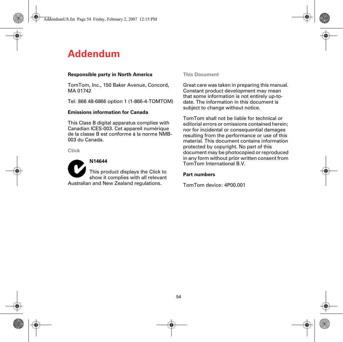 Addendum54Responsible party in North AmericaTomTom, Inc., 150 Baker Avenue, Concord, MA 01742Tel: 866 48-6866 option 1 (1-866-4-TOMTOM)Emissions information for CanadaThis Class B digital apparatus complies with Canadian ICES-003. Cet appareil numérique de la classe B est conforme à la norme NMB-003 du Canada.CtickN14644This product displays the Ctick to show it complies with all relevant Australian and New Zealand regulations.This DocumentGreat care was taken in preparing this manual. Constant product development may mean that some information is not entirely up-to-date. The information in this document is subject to change without notice.TomTom shall not be liable for technical or editorial errors or omissions contained herein; nor for incidental or consequential damages resulting from the performance or use of this material. This document contains information protected by copyright. No part of this document may be photocopied or reproduced in any form without prior written consent from TomTom International B.V. Part numbersTomTom device: 4P00.001AddendumUS.fm  Page 54  Friday, February 2, 2007  12:15 PM