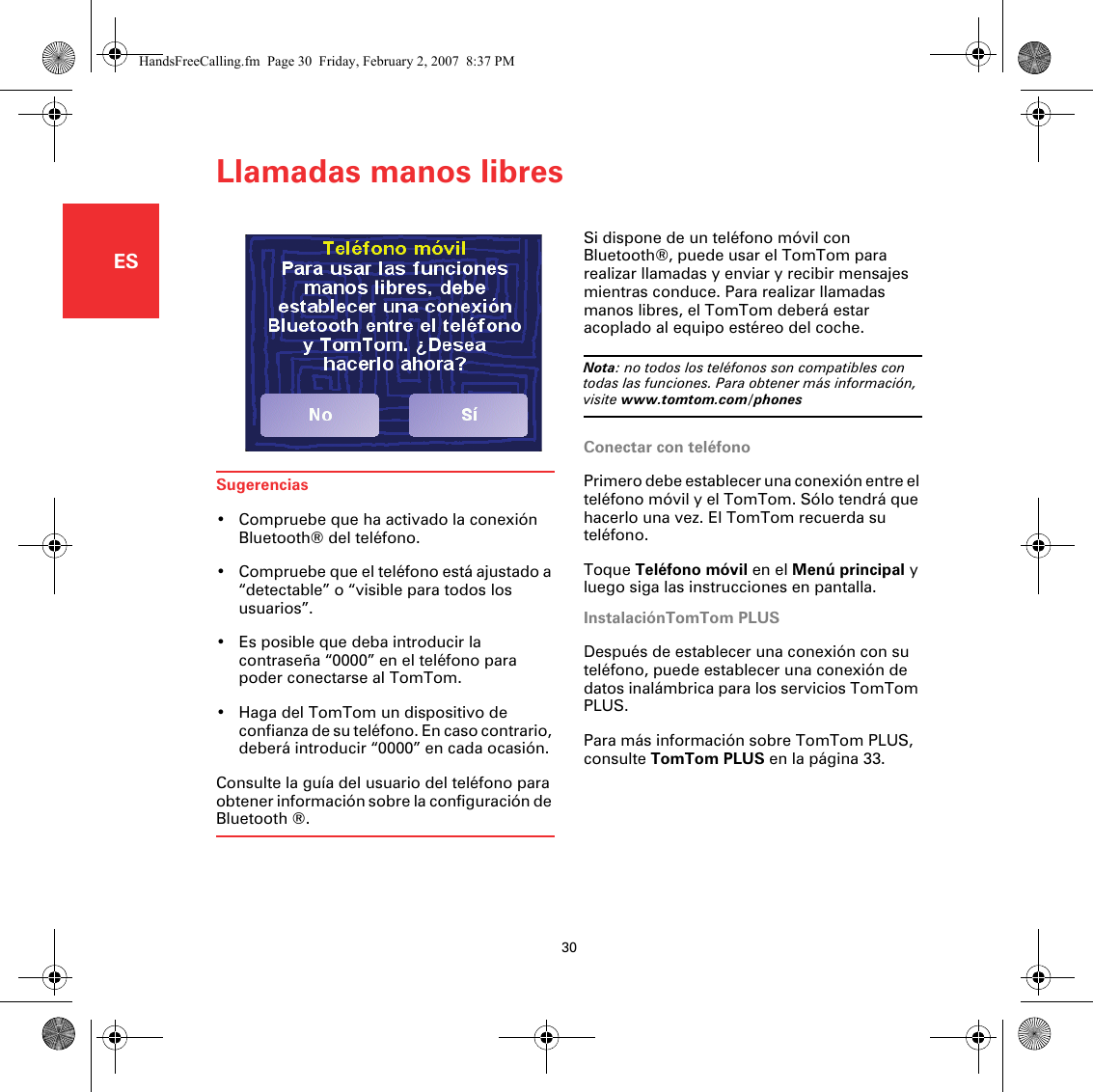 Llamadas manos libres30ESLlamadas manos li-bres Si dispone de un teléfono móvil con Bluetooth®, puede usar el TomTom para realizar llamadas y enviar y recibir mensajes mientras conduce. Para realizar llamadas manos libres, el TomTom deberá estar acoplado al equipo estéreo del coche.Nota: no todos los teléfonos son compatibles con todas las funciones. Para obtener más información, visite www.tomtom.com/phonesConectar con teléfonoPrimero debe establecer una conexión entre el teléfono móvil y el TomTom. Sólo tendrá que hacerlo una vez. El TomTom recuerda su teléfono.Toque Teléfono móvil en el Menú principal y luego siga las instrucciones en pantalla.InstalaciónTomTom PLUSDespués de establecer una conexión con su teléfono, puede establecer una conexión de datos inalámbrica para los servicios TomTom PLUS.Para más información sobre TomTom PLUS, consulte TomTom PLUS en la página 33.Sugerencias• Compruebe que ha activado la conexión Bluetooth® del teléfono.• Compruebe que el teléfono está ajustado a “detectable” o “visible para todos los usuarios”.• Es posible que deba introducir la contraseña “0000” en el teléfono para poder conectarse al TomTom.• Haga del TomTom un dispositivo de confianza de su teléfono. En caso contrario, deberá introducir “0000” en cada ocasión.Consulte la guía del usuario del teléfono para obtener información sobre la configuración de Bluetooth ®.HandsFreeCalling.fm  Page 30  Friday, February 2, 2007  8:37 PM
