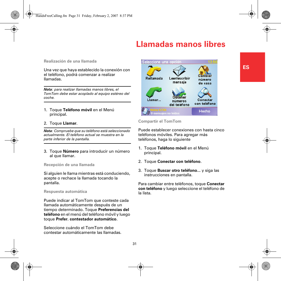 Llamadas manos libres31ESRealización de una llamadaUna vez que haya establecido la conexión con el teléfono, podrá comenzar a realizar llamadas. Nota: para realizar llamadas manos libres, el TomTom debe estar acoplado al equipo estéreo del coche.1. Toque Teléfono móvil en el Menú principal.2. Toque Llamar.Nota: Compruebe que su teléfono está seleccionado actualmente. El teléfono actual se muestra en la parte inferior de la pantalla.3. Toque Número para introducir un número al que llamar.Recepción de una llamadaSi alguien le llama mientras está conduciendo, acepte o rechace la llamada tocando la pantalla.Respuesta automáticaPuede indicar al TomTom que conteste cada llamada automáticamente después de un tiempo determinado. Toque Preferencias del teléfono en el menú del teléfono móvil y luego toque Prefer. contestador automático.Seleccione cuándo el TomTom debe contestar automáticamente las llamadas.Compartir el TomTomPuede establecer conexiones con hasta cinco teléfonos móviles. Para agregar más teléfonos, haga lo siguiente1. Toque Teléfono móvil en el Menú principal.2. Toque Conectar con teléfono.3. Toque Buscar otro teléfono... y siga las instrucciones en pantalla.Para cambiar entre teléfonos, toque Conectar con teléfono y luego seleccione el teléfono de la lista.HandsFreeCalling.fm  Page 31  Friday, February 2, 2007  8:37 PM