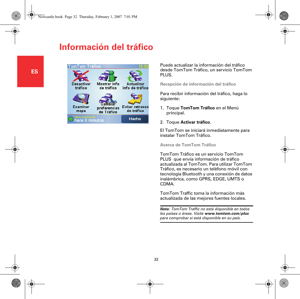 Información del tráfico32ESInformación del tráfi-co Puede actualizar la información del tráfico desde TomTom Tráfico, un servicio TomTom PLUS.Recepción de información del tráficoPara recibir información del tráfico, haga lo siguiente:1. Toque TomTom Tráfico en el Menú principal.2. Toque Activar tráfico.El TomTom se iniciará inmediatamente para instalar TomTom Tráfico.Acerca de TomTom TráficoTomTom Tráfico es un servicio TomTom PLUS  que envía información de tráfico actualizada al TomTom. Para utilizar TomTom Tráfico, es necesario un teléfono móvil con tecnología Bluetooth y una conexión de datos inalámbrica, como GPRS, EDGE, UMTS o CDMA.TomTom Traffic toma la información más actualizada de las mejores fuentes locales. Nota: TomTom Traffic no está disponible en todos los países o áreas. Visite www.tomtom.com/plus para comprobar si está disponible en su país.Newcastle.book  Page 32  Thursday, February 1, 2007  7:01 PM