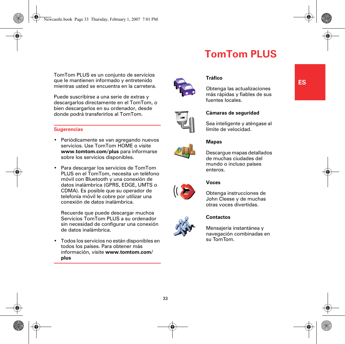 TomTom PLUS33ESTomTom PLUSTomTom PLUS es un conjunto de servicios que le mantienen informado y entretenido mientras usted se encuentra en la carretera.Puede suscribirse a una serie de extras y descargarlos directamente en el TomTom, o bien descargarlos en su ordenador, desde donde podrá transferirlos al TomTom.Sugerencias• Periódicamente se van agregando nuevos servicios. Use TomTom HOME o visite www.tomtom.com/plus para informarse sobre los servicios disponibles.• Para descargar los servicios de TomTom PLUS en el TomTom, necesita un teléfono móvil con Bluetooth y una conexión de datos inalámbrica (GPRS, EDGE, UMTS o CDMA). Es posible que su operador de telefonía móvil le cobre por utilizar una conexión de datos inalámbrica.Recuerde que puede descargar muchos Servicios TomTom PLUS a su ordenador sin necesidad de configurar una conexión de datos inalámbrica.• Todos los servicios no están disponibles en todos los países. Para obtener más información, visite www.tomtom.com/plusTráficoObtenga las actualizaciones más rápidas y fiables de sus fuentes locales.Cámaras de seguridadSea inteligente y aténgase al límite de velocidad.MapasDescargue mapas detallados de muchas ciudades del mundo o incluso países enteros.VocesObtenga instrucciones de John Cleese y de muchas otras voces divertidas.ContactosMensajería instantánea y navegación combinadas en su TomTom.Newcastle.book  Page 33  Thursday, February 1, 2007  7:01 PM