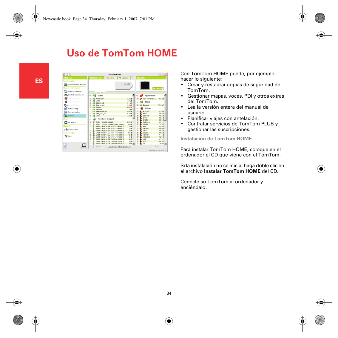 Uso de TomTom HOME34ESUso de TomTom HOME Con TomTom HOME puede, por ejemplo, hacer lo siguiente:• Crear y restaurar copias de seguridad del TomTom.• Gestionar mapas, voces, PDI y otros extras del TomTom.• Lea la versión entera del manual de usuario.•Planificar viajes con antelación.• Contratar servicios de TomTom PLUS y gestionar las suscripciones.Instalación de TomTom HOMEPara instalar TomTom HOME, coloque en el ordenador el CD que viene con el TomTom.Si la instalación no se inicia, haga doble clic en el archivo Instalar TomTom HOME del CD.Conecte su TomTom al ordenador y enciéndalo. Newcastle.book  Page 34  Thursday, February 1, 2007  7:01 PM