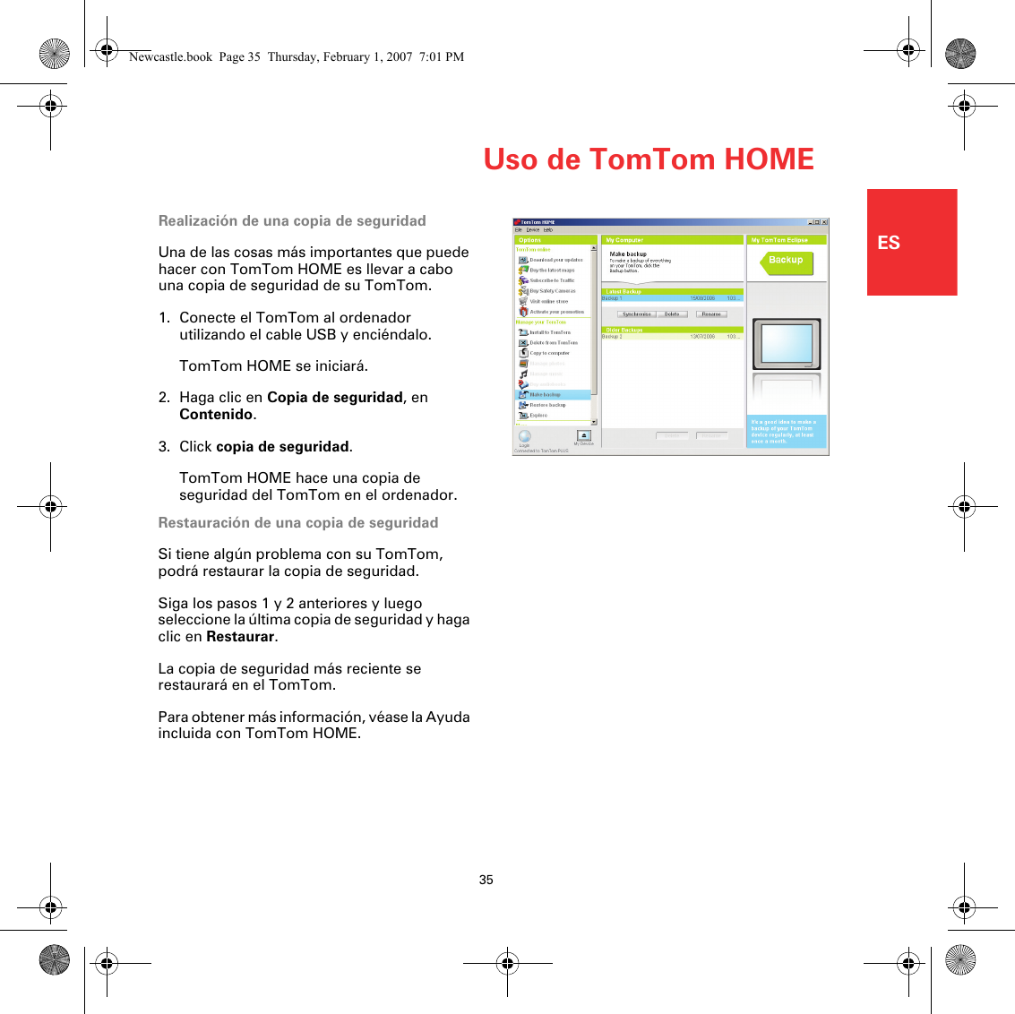 Uso de TomTom HOME35ESRealización de una copia de seguridadUna de las cosas más importantes que puede hacer con TomTom HOME es llevar a cabo una copia de seguridad de su TomTom.1. Conecte el TomTom al ordenador utilizando el cable USB y enciéndalo.TomTom HOME se iniciará.2. Haga clic en Copia de seguridad, en Contenido.3. Click copia de seguridad.TomTom HOME hace una copia de seguridad del TomTom en el ordenador.Restauración de una copia de seguridadSi tiene algún problema con su TomTom, podrá restaurar la copia de seguridad.Siga los pasos 1 y 2 anteriores y luego seleccione la última copia de seguridad y haga clic en Restaurar.La copia de seguridad más reciente se restaurará en el TomTom.Para obtener más información, véase la Ayuda incluida con TomTom HOME.Newcastle.book  Page 35  Thursday, February 1, 2007  7:01 PM