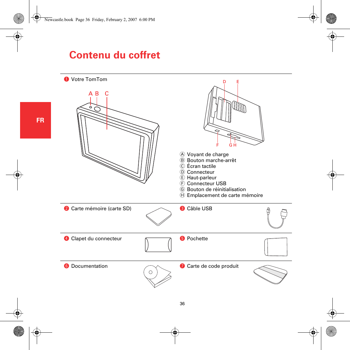 Contenu du coffret36FRContenu du coffretaVotre TomTomAVoyant de chargeBBouton marche-arrêtCÉcran tactileDConnecteurEHaut-parleurFConnecteur USBGBouton de réinitialisationHEmplacement de carte mémoirebCarte mémoire (carte SD) cCâble USBdClapet du connecteur ePochettefDocumentation gCarte de code produitAB CDEFGHNewcastle.book  Page 36  Friday, February 2, 2007  6:00 PM