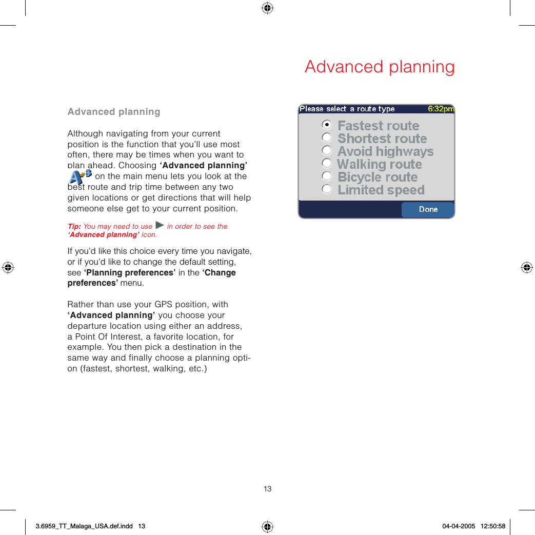 13Advanced planningAdvanced planningAlthough navigating from your current position is the function that you’ll use most often, there may be times when you want to plan ahead. Choosing ‘Advanced planning’ on the main menu lets you look at the best route and trip time between any two given locations or get directions that will help someone else get to your current position.Tip: You may need to use   in order to see the ‘Advanced planning’ icon.If you’d like this choice every time you navigate, or if you’d like to change the default setting, see ‘Planning preferences’ in the ‘Change preferences’ menu.Rather than use your GPS position, with ‘Advanced planning’ you choose your departure location using either an address, a Point Of Interest, a favorite location, for example. You then pick a destination in the same way and finally choose a planning opti-on (fastest, shortest, walking, etc.)3.6959_TT_Malaga_USA.def.indd   133.6959_TT_Malaga_USA.def.indd   13 04-04-2005   12:50:5804-04-2005   12:50:58