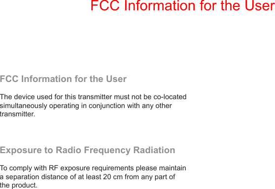 FCC Information for the User  The device used for this transmitter must not be co-located simultaneously operating in conjunction with any other transmitter. Exposure to Radio Frequency RadiationTo comply with RF exposure requirements please maintain a separation distance of at least 20 cm from any part of the product. FCC Information for the User
