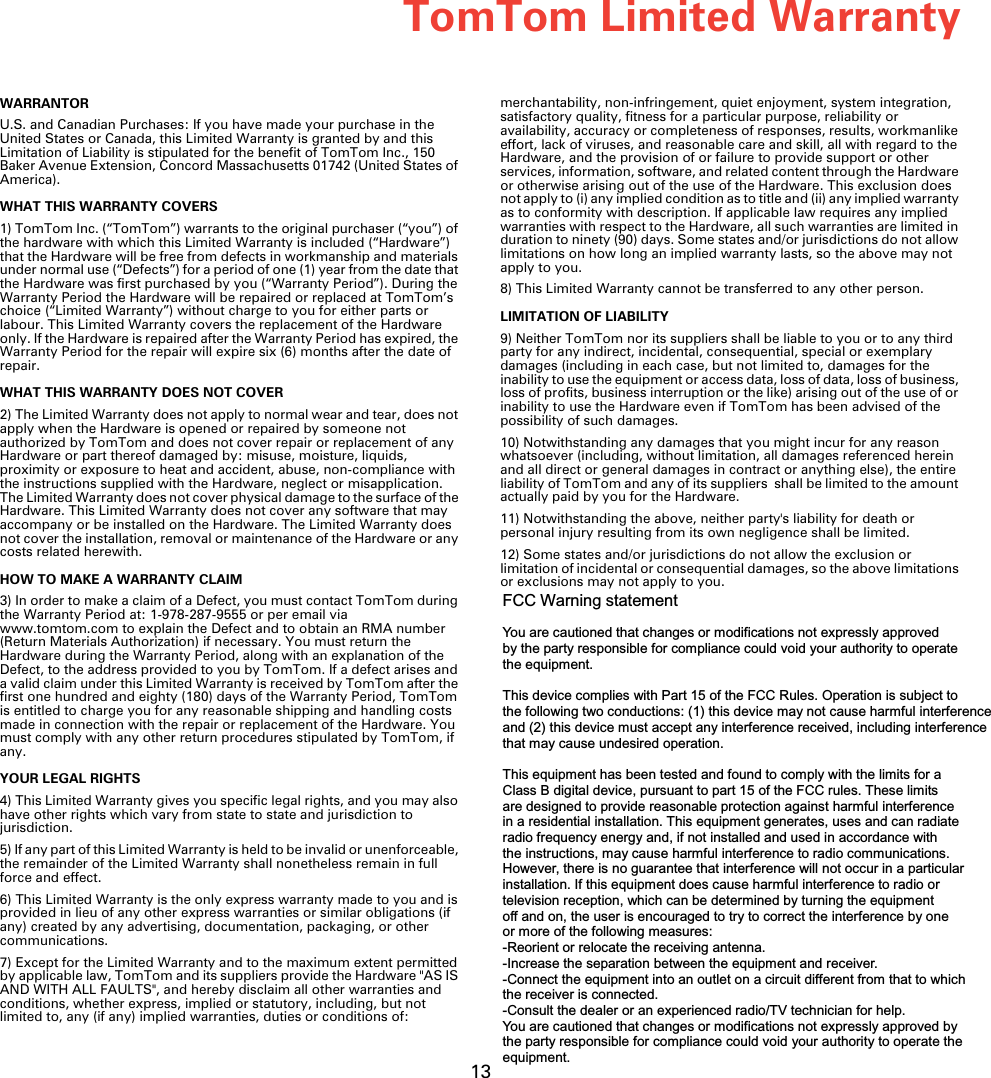 TomTom Limited Warranty13TomTom Limit-ed WarrantyWARRANTORU.S. and Canadian Purchases: If you have made your purchase in the United States or Canada, this Limited Warranty is granted by and this Limitation of Liability is stipulated for the benefit of TomTom Inc., 150 Baker Avenue Extension, Concord Massachusetts 01742 (United States of America). WHAT THIS WARRANTY COVERS1) TomTom Inc. (“TomTom”) warrants to the original purchaser (“you”) of the hardware with which this Limited Warranty is included (“Hardware”) that the Hardware will be free from defects in workmanship and materials under normal use (“Defects”) for a period of one (1) year from the date that the Hardware was first purchased by you (“Warranty Period”). During the Warranty Period the Hardware will be repaired or replaced at TomTom’s choice (“Limited Warranty”) without charge to you for either parts or labour. This Limited Warranty covers the replacement of the Hardware only. If the Hardware is repaired after the Warranty Period has expired, the Warranty Period for the repair will expire six (6) months after the date of repair.WHAT THIS WARRANTY DOES NOT COVER2) The Limited Warranty does not apply to normal wear and tear, does not apply when the Hardware is opened or repaired by someone not authorized by TomTom and does not cover repair or replacement of any Hardware or part thereof damaged by: misuse, moisture, liquids, proximity or exposure to heat and accident, abuse, non-compliance with the instructions supplied with the Hardware, neglect or misapplication. The Limited Warranty does not cover physical damage to the surface of the Hardware. This Limited Warranty does not cover any software that may accompany or be installed on the Hardware. The Limited Warranty does not cover the installation, removal or maintenance of the Hardware or any costs related herewith.HOW TO MAKE A WARRANTY CLAIM3) In order to make a claim of a Defect, you must contact TomTom during the Warranty Period at: 1-978-287-9555 or per email via www.tomtom.com to explain the Defect and to obtain an RMA number (Return Materials Authorization) if necessary. You must return the Hardware during the Warranty Period, along with an explanation of the Defect, to the address provided to you by TomTom. If a defect arises and a valid claim under this Limited Warranty is received by TomTom after the first one hundred and eighty (180) days of the Warranty Period, TomTom is entitled to charge you for any reasonable shipping and handling costs made in connection with the repair or replacement of the Hardware. You must comply with any other return procedures stipulated by TomTom, if any.YOUR LEGAL RIGHTS4) This Limited Warranty gives you specific legal rights, and you may also have other rights which vary from state to state and jurisdiction to jurisdiction.5) If any part of this Limited Warranty is held to be invalid or unenforceable, the remainder of the Limited Warranty shall nonetheless remain in full force and effect.6) This Limited Warranty is the only express warranty made to you and is provided in lieu of any other express warranties or similar obligations (if any) created by any advertising, documentation, packaging, or other communications.7) Except for the Limited Warranty and to the maximum extent permitted by applicable law, TomTom and its suppliers provide the Hardware &quot;AS IS AND WITH ALL FAULTS&quot;, and hereby disclaim all other warranties and conditions, whether express, implied or statutory, including, but not limited to, any (if any) implied warranties, duties or conditions of: merchantability, non-infringement, quiet enjoyment, system integration, satisfactory quality, fitness for a particular purpose, reliability or availability, accuracy or completeness of responses, results, workmanlike effort, lack of viruses, and reasonable care and skill, all with regard to the Hardware, and the provision of or failure to provide support or other services, information, software, and related content through the Hardware or otherwise arising out of the use of the Hardware. This exclusion does not apply to (i) any implied condition as to title and (ii) any implied warranty as to conformity with description. If applicable law requires any implied warranties with respect to the Hardware, all such warranties are limited in duration to ninety (90) days. Some states and/or jurisdictions do not allow limitations on how long an implied warranty lasts, so the above may not apply to you.8) This Limited Warranty cannot be transferred to any other person.LIMITATION OF LIABILITY9) Neither TomTom nor its suppliers shall be liable to you or to any third party for any indirect, incidental, consequential, special or exemplary damages (including in each case, but not limited to, damages for the inability to use the equipment or access data, loss of data, loss of business, loss of profits, business interruption or the like) arising out of the use of or inability to use the Hardware even if TomTom has been advised of the possibility of such damages. 10) Notwithstanding any damages that you might incur for any reason whatsoever (including, without limitation, all damages referenced herein and all direct or general damages in contract or anything else), the entire liability of TomTom and any of its suppliers  shall be limited to the amount actually paid by you for the Hardware.11) Notwithstanding the above, neither party&apos;s liability for death or personal injury resulting from its own negligence shall be limited.12) Some states and/or jurisdictions do not allow the exclusion or limitation of incidental or consequential damages, so the above limitations or exclusions may not apply to you.FCC Warning statementYou are cautioned that changes or modifications not expressly approvedby the party responsible for compliance could void your authority to operatethe equipment.This device complies with Part 15 of the FCC Rules. Operation is subject to the following two conductions: (1) this device may not cause harmful interferenceand (2) this device must accept any interference received, including interferencethat may cause undesired operation.This equipment has been tested and found to comply with the limits for a Class B digital device, pursuant to part 15 of the FCC rules. These limitsare designed to provide reasonable protection against harmful interferencein a residential installation. This equipment generates, uses and can radiateradio frequency energy and, if not installed and used in accordance withthe instructions, may cause harmful interference to radio communications.However, there is no guarantee that interference will not occur in a particularinstallation. If this equipment does cause harmful interference to radio ortelevision reception, which can be determined by turning the equipmentoff and on, the user is encouraged to try to correct the interference by oneor more of the following measures:-Reorient or relocate the receiving antenna.-Increase the separation between the equipment and receiver.-Connect the equipment into an outlet on a circuit different from that to whichthe receiver is connected.-Consult the dealer or an experienced radio/TV technician for help.You are cautioned that changes or modifications not expressly approved bythe party responsible for compliance could void your authority to operate theequipment.