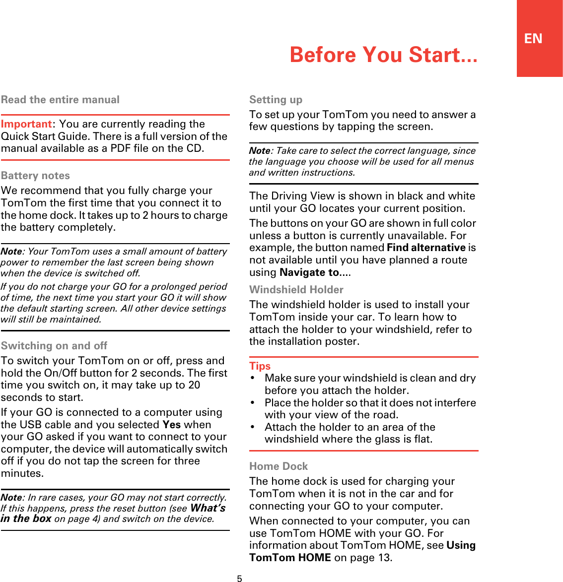 ENBefore You Start...5Before You Start... Read the entire manualImportant: You are currently reading the Quick Start Guide. There is a full version of the manual available as a PDF file on the CD.Battery notesWe recommend that you fully charge your TomTom the first time that you connect it to the home dock. It takes up to 2 hours to charge the battery completely.Note: Your TomTom uses a small amount of battery power to remember the last screen being shown when the device is switched off.If you do not charge your GO for a prolonged period of time, the next time you start your GO it will show the default starting screen. All other device settings will still be maintained.Switching on and offTo switch your TomTom on or off, press and hold the On/Off button for 2 seconds. The first time you switch on, it may take up to 20 seconds to start.If your GO is connected to a computer using the USB cable and you selected Yes when your GO asked if you want to connect to your computer, the device will automatically switch off if you do not tap the screen for three minutes.Note: In rare cases, your GO may not start correctly. If this happens, press the reset button (see What’s in the box on page 4) and switch on the device.Setting upTo set up your TomTom you need to answer a few questions by tapping the screen.Note: Take care to select the correct language, since the language you choose will be used for all menus and written instructions.The Driving View is shown in black and white until your GO locates your current position.The buttons on your GO are shown in full color unless a button is currently unavailable. For example, the button named Find alternative is not available until you have planned a route using Navigate to....Windshield HolderThe windshield holder is used to install your TomTom inside your car. To learn how to attach the holder to your windshield, refer to the installation poster.Tips• Make sure your windshield is clean and dry before you attach the holder.• Place the holder so that it does not interfere with your view of the road.• Attach the holder to an area of the windshield where the glass is flat.Home DockThe home dock is used for charging your TomTom when it is not in the car and for connecting your GO to your computer.When connected to your computer, you can use TomTom HOME with your GO. For information about TomTom HOME, see Using TomTom HOME on page 13.