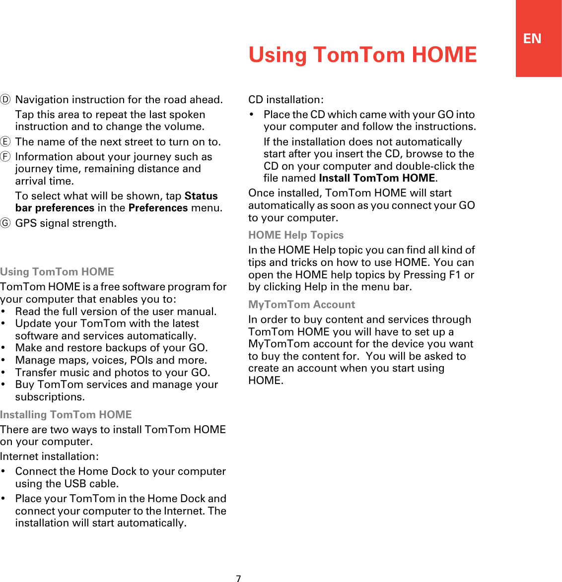 ENUsing TomTom HOME7DNavigation instruction for the road ahead.Tap this area to repeat the last spoken instruction and to change the volume.EThe name of the next street to turn on to.FInformation about your journey such as journey time, remaining distance and arrival time.To select what will be shown, tap Status bar preferences in the Preferences menu.GGPS signal strength.Using TomTom HOMEUsing TomTom HOMETomTom HOME is a free software program for your computer that enables you to:• Read the full version of the user manual.• Update your TomTom with the latest software and services automatically.• Make and restore backups of your GO.• Manage maps, voices, POIs and more.• Transfer music and photos to your GO.• Buy TomTom services and manage your subscriptions.Installing TomTom HOMEThere are two ways to install TomTom HOME on your computer.Internet installation:• Connect the Home Dock to your computer using the USB cable.• Place your TomTom in the Home Dock and connect your computer to the Internet. The installation will start automatically.CD installation:• Place the CD which came with your GO into your computer and follow the instructions.If the installation does not automatically start after you insert the CD, browse to the CD on your computer and double-click the file named Install TomTom HOME.Once installed, TomTom HOME will start automatically as soon as you connect your GO to your computer.HOME Help TopicsIn the HOME Help topic you can find all kind of tips and tricks on how to use HOME. You can open the HOME help topics by Pressing F1 or by clicking Help in the menu bar.MyTomTom AccountIn order to buy content and services through TomTom HOME you will have to set up a MyTomTom account for the device you want to buy the content for.  You will be asked to create an account when you start using HOME.