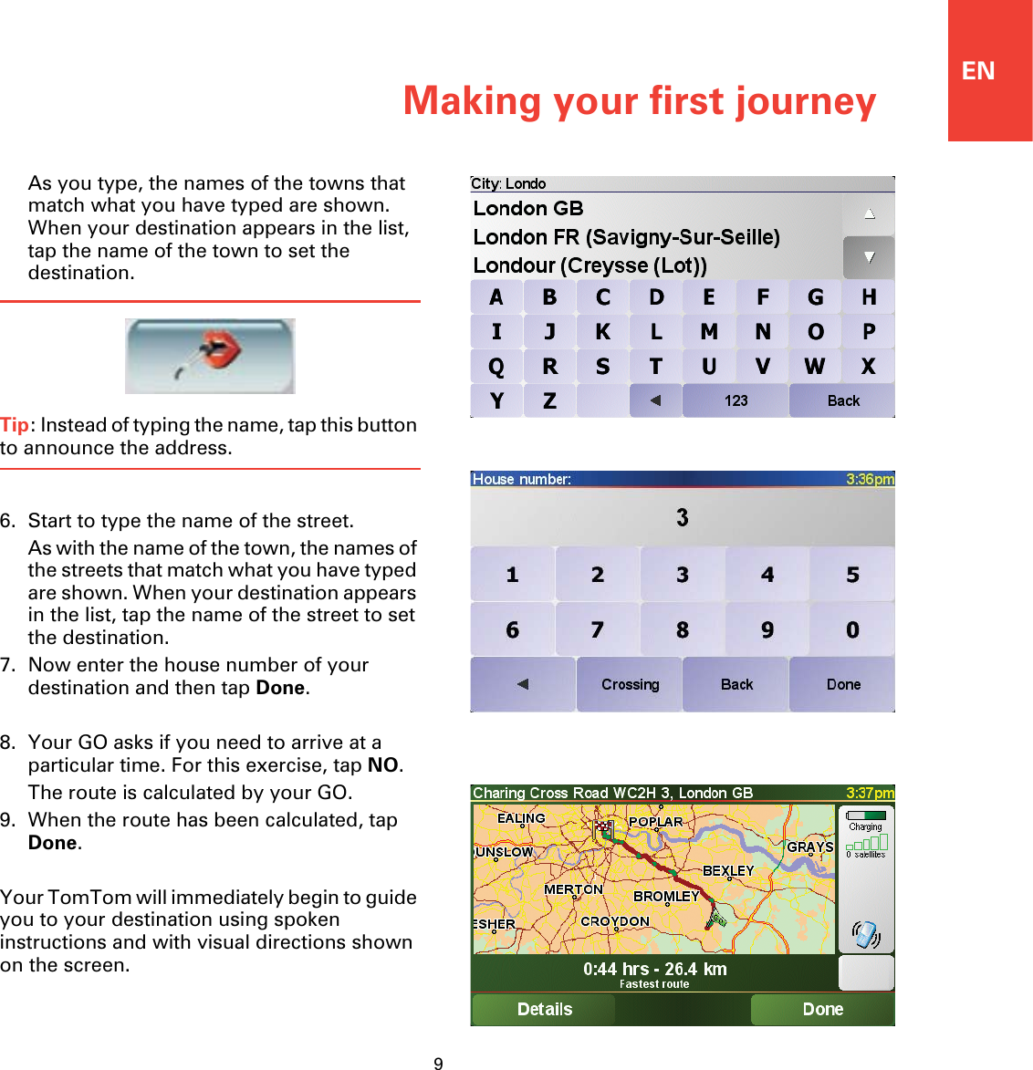 Making your first journey9ENAs you type, the names of the towns that match what you have typed are shown. When your destination appears in the list, tap the name of the town to set the destination.Tip: Instead of typing the name, tap this button to announce the address.6. Start to type the name of the street.As with the name of the town, the names of the streets that match what you have typed are shown. When your destination appears in the list, tap the name of the street to set the destination.7. Now enter the house number of your destination and then tap Done.8. Your GO asks if you need to arrive at a particular time. For this exercise, tap NO.The route is calculated by your GO.9. When the route has been calculated, tap Done.Your TomTom will immediately begin to guide you to your destination using spoken instructions and with visual directions shown on the screen.