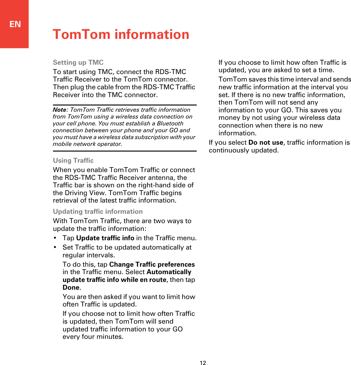 ENTomTom information12Setting up TMCTo start using TMC, connect the RDS-TMC Traffic Receiver to the TomTom connector. Then plug the cable from the RDS-TMC Traffic Receiver into the TMC connector.Note: TomTom Traffic retrieves traffic information from TomTom using a wireless data connection on your cell phone. You must establish a Bluetooth connection between your phone and your GO and you must have a wireless data subscription with your mobile network operator. Using TrafficWhen you enable TomTom Traffic or connect the RDS-TMC Traffic Receiver antenna, the Traffic bar is shown on the right-hand side of the Driving View. TomTom Traffic begins retrieval of the latest traffic information.Updating traffic informationWith TomTom Traffic, there are two ways to update the traffic information:•Tap Update traffic info in the Traffic menu.• Set Traffic to be updated automatically at regular intervals.To do this, tap Change Traffic preferencesin the Traffic menu. Select Automatically update traffic info while en route, then tap Done.You are then asked if you want to limit how often Traffic is updated. If you choose not to limit how often Traffic is updated, then TomTom will send updated traffic information to your GO every four minutes.If you choose to limit how often Traffic is updated, you are asked to set a time.TomTom saves this time interval and sends new traffic information at the interval you set. If there is no new traffic information, then TomTom will not send any information to your GO. This saves you money by not using your wireless data connection when there is no new information. If you select Do not use, traffic information is continuously updated.