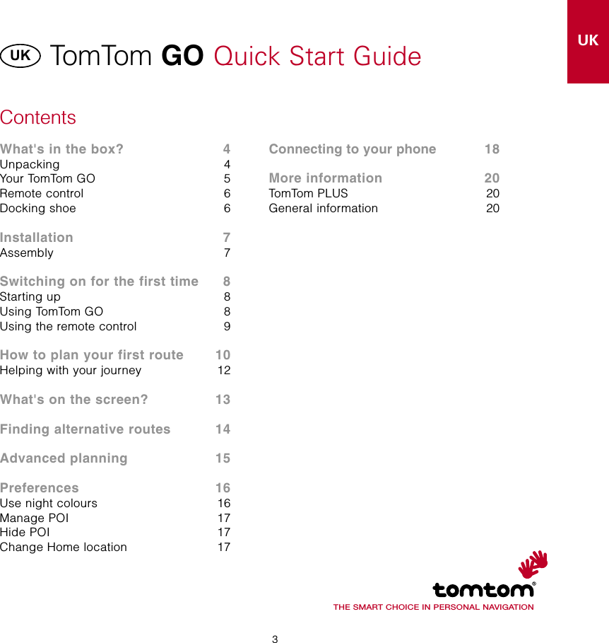 3UK3TomTom GO Quick Start GuideUKDKNLFIFRDEITNOPTESSEContentsWhat&apos;s in the box?   4Unpacking  4Your TomTom GO  5Remote control  6Docking shoe  6Installation   7Assembly  7Switching on for the first time  8Starting up  8Using TomTom GO  8Using the remote control  9How to plan your first route  10Helping with your journey  12What&apos;s on the screen?  13Finding alternative routes  14Advanced planning  15Preferences  16Use night colours  16Manage POI  17Hide POI  17Change Home location  17THE SMART CHOICE IN PERSONAL NAVIGATIONConnecting to your phone  18More information  20TomTom PLUS  20General information  20