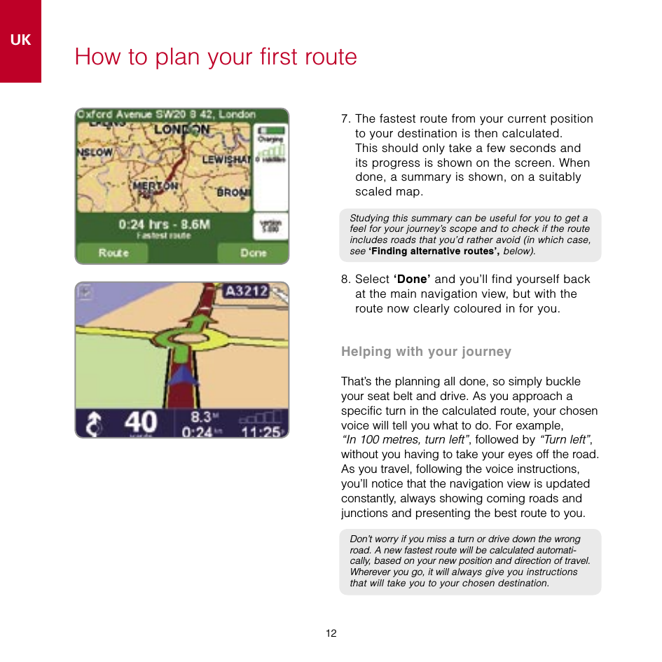 12UK12How to plan your first route7.  The fastest route from your current position to your destination is then calculated.  This should only take a few seconds and its progress is shown on the screen. When done, a summary is shown, on a suitably scaled map.Studying this summary can be useful for you to get a feel for your journey’s scope and to check if the route includes roads that you’d rather avoid (in which case, see ‘Finding alternative routes’, below).8.  Select ‘Done’ and you’ll find yourself back at the main navigation view, but with the route now clearly coloured in for you.Helping with your journeyThat’s the planning all done, so simply buckle your seat belt and drive. As you approach a specific turn in the calculated route, your chosen voice will tell you what to do. For example,  “In 100 metres, turn left”, followed by “Turn left”, without you having to take your eyes off the road. As you travel, following the voice instructions, you’ll notice that the navigation view is updated constantly, always showing coming roads and junctions and presenting the best route to you.Don’t worry if you miss a turn or drive down the wrong road. A new fastest route will be calculated automati-cally, based on your new position and direction of travel. Wherever you go, it will always give you instructions that will take you to your chosen destination.