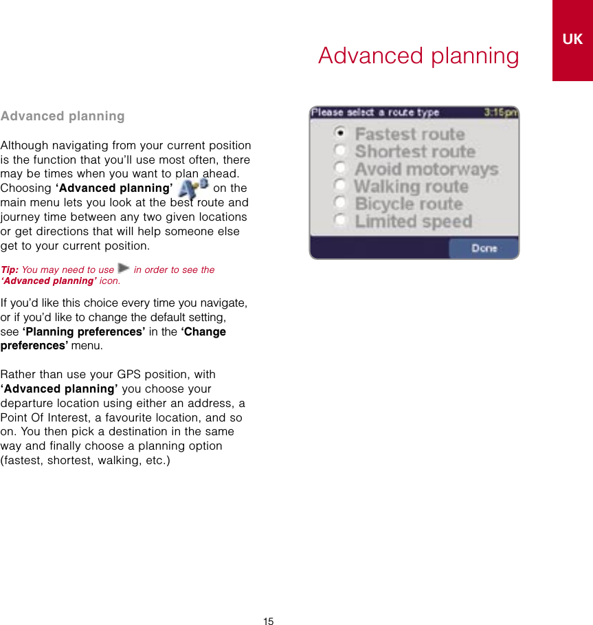 15UK15Advanced planningAdvanced planningAlthough navigating from your current position is the function that you’ll use most often, there may be times when you want to plan ahead. Choosing ‘Advanced planning’  on the main menu lets you look at the best route and journey time between any two given locations or get directions that will help someone else get to your current position.Tip: You may need to use   in order to see the ‘Advanced planning’ icon.If you’d like this choice every time you navigate, or if you’d like to change the default setting,  see ‘Planning preferences’ in the ‘Change  preferences’ menu.Rather than use your GPS position, with ‘Advanced planning’ you choose your  departure location using either an address, a Point Of Interest, a favourite location, and so on. You then pick a destination in the same way and finally choose a planning option  (fastest, shortest, walking, etc.)