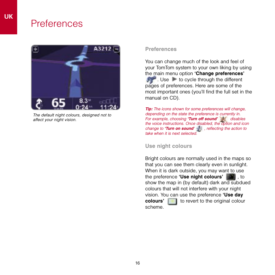 16UKSE16PreferencesPreferencesYou can change much of the look and feel of your TomTom system to your own liking by using the main menu option ‘Change preferences’  . Use   to cycle through the different pages of preferences. Here are some of the most important ones (you’ll find the full set in the manual on CD).Tip: The icons shown for some preferences will change, depending on the state the preference is currently in.  For example, choosing ‘Turn off sound’  disables the voice instructions. Once disabled, the option and icon change to ‘Turn on sound’ , reflecting the action to take when it is next selected.Use night coloursBright colours are normally used in the maps so that you can see them clearly even in sunlight. When it is dark outside, you may want to use the preference ‘Use night colours’  , to show the map in (by default) dark and subdued colours that will not interfere with your night vision. You can use the preference ‘Use day colours’  to revert to the original colour scheme.The default night colours, designed not to affect your night vision.