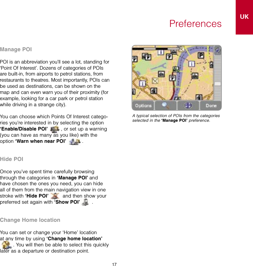 17UK17PreferencesManage POIPOI is an abbreviation you’ll see a lot, standing for ‘Point Of Interest’. Dozens of categories of POIs are built-in, from airports to petrol stations, from restaurants to theatres. Most importantly, POIs can be used as destinations, can be shown on the map and can even warn you of their proximity (for example, looking for a car park or petrol station while driving in a strange city).You can choose which Points Of Interest catego-ries you’re interested in by selecting the option ‘Enable/Disable POI’ , or set up a warning (you can have as many as you like) with the option ‘Warn when near POI’  .Hide POIOnce you’ve spent time carefully browsing through the categories in ‘Manage POI’ and have chosen the ones you need, you can hide all of them from the main navigation view in one stroke with ‘Hide POI’  and then show your preferred set again with ‘Show POI’  .Change Home locationYou can set or change your ‘Home’ location at any time by using ‘Change home location’ . You will then be able to select this quickly later as a departure or destination point.A typical selection of POIs from the categories selected in the ‘Manage POI’ preference.