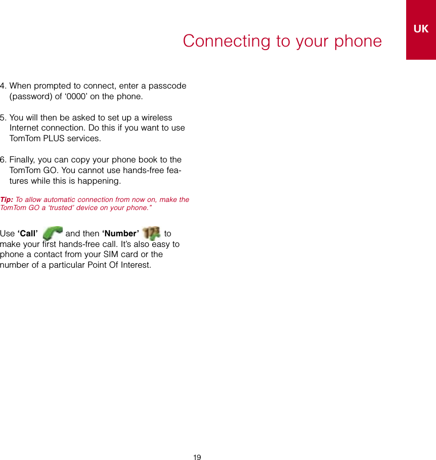 19UK19Connecting to your phone4.  When prompted to connect, enter a passcode (password) of ‘0000’ on the phone.5.  You will then be asked to set up a wireless Internet connection. Do this if you want to use TomTom PLUS services.6.  Finally, you can copy your phone book to the TomTom GO. You cannot use hands-free fea-tures while this is happening.Tip: To allow automatic connection from now on, make the TomTom GO a ‘trusted’ device on your phone.” Use ‘Call’   and then ‘Number’  to make your first hands-free call. It’s also easy to phone a contact from your SIM card or the number of a particular Point Of Interest.