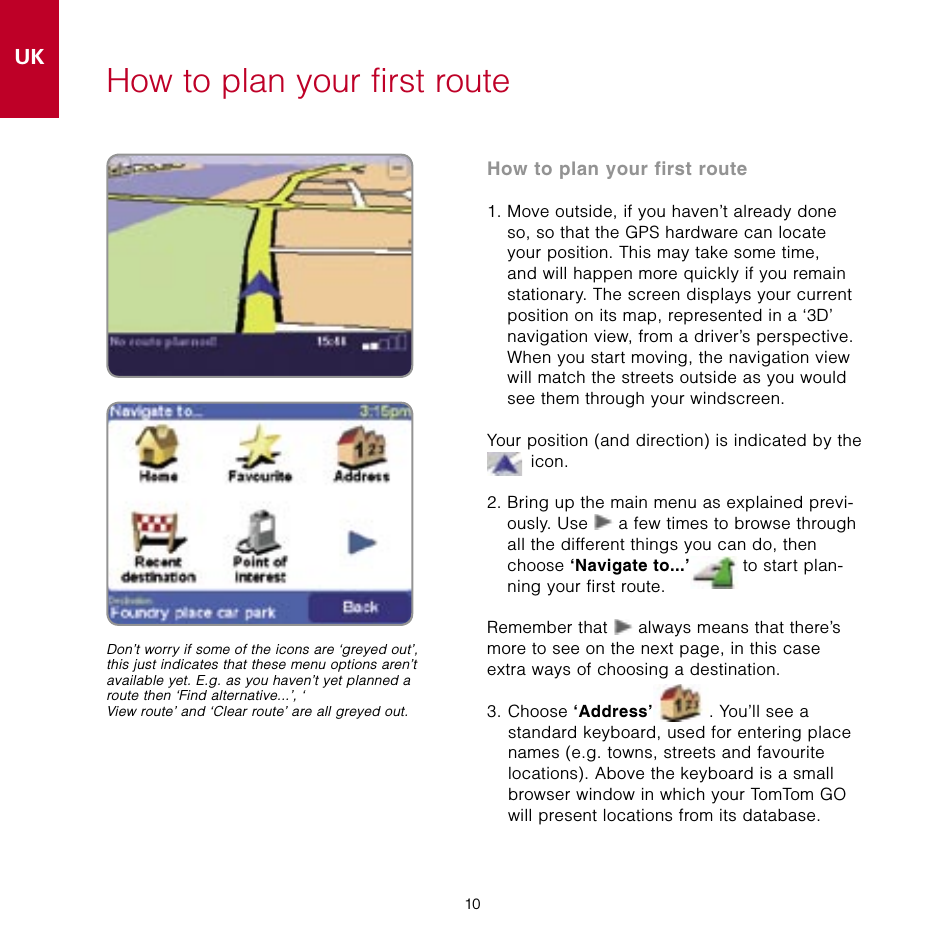 10UK10How to plan your first routeHow to plan your first route1.  Move outside, if you haven’t already done so, so that the GPS hardware can locate your position. This may take some time, and will happen more quickly if you remain stationary. The screen displays your current position on its map, represented in a ‘3D’ navigation view, from a driver’s perspective. When you start moving, the navigation view will match the streets outside as you would see them through your windscreen.Your position (and direction) is indicated by the  icon.2.  Bring up the main menu as explained previ-ously. Use   a few times to browse through all the different things you can do, then choose ‘Navigate to...’  to start plan-ning your first route.Remember that   always means that there’s more to see on the next page, in this case extra ways of choosing a destination.3.  Choose ‘Address’ . You’ll see a standard keyboard, used for entering place names (e.g. towns, streets and favourite  locations). Above the keyboard is a small browser window in which your TomTom GO  will present locations from its database.Don’t worry if some of the icons are ‘greyed out’, this just indicates that these menu options aren’t available yet. E.g. as you haven’t yet planned a route then ‘Find alternative...’, ‘View route’ and ‘Clear route’ are all greyed out.
