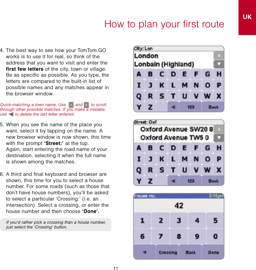 11UKSE11How to plan your first route4.  The best way to see how your TomTom GO works is to use it for real, so think of the address that you want to visit and enter the first few letters of the city, town or village. Be as specific as possible. As you type, the letters are compared to the built-in list of possible names and any matches appear in the browser window.Quick-matching a town name. Use  and   to scroll through other possible matches. If you make a mistake, use   to delete the last letter entered.5.  When you see the name of the place you want, select it by tapping on the name. A new browser window is now shown, this time with the prompt ‘Street:’ at the top.  Again, start entering the road name of your destination, selecting it when the full name is shown among the matches.6.  A third and final keyboard and browser are shown, this time for you to select a house number. For some roads (such as those that don’t have house numbers), you’ll be asked to select a particular ‘Crossing:’ (i.e. an intersection). Select a crossing, or enter the house number and then choose ‘Done’.   If you’d rather pick a crossing than a house number, just select the ‘Crossing’ button.