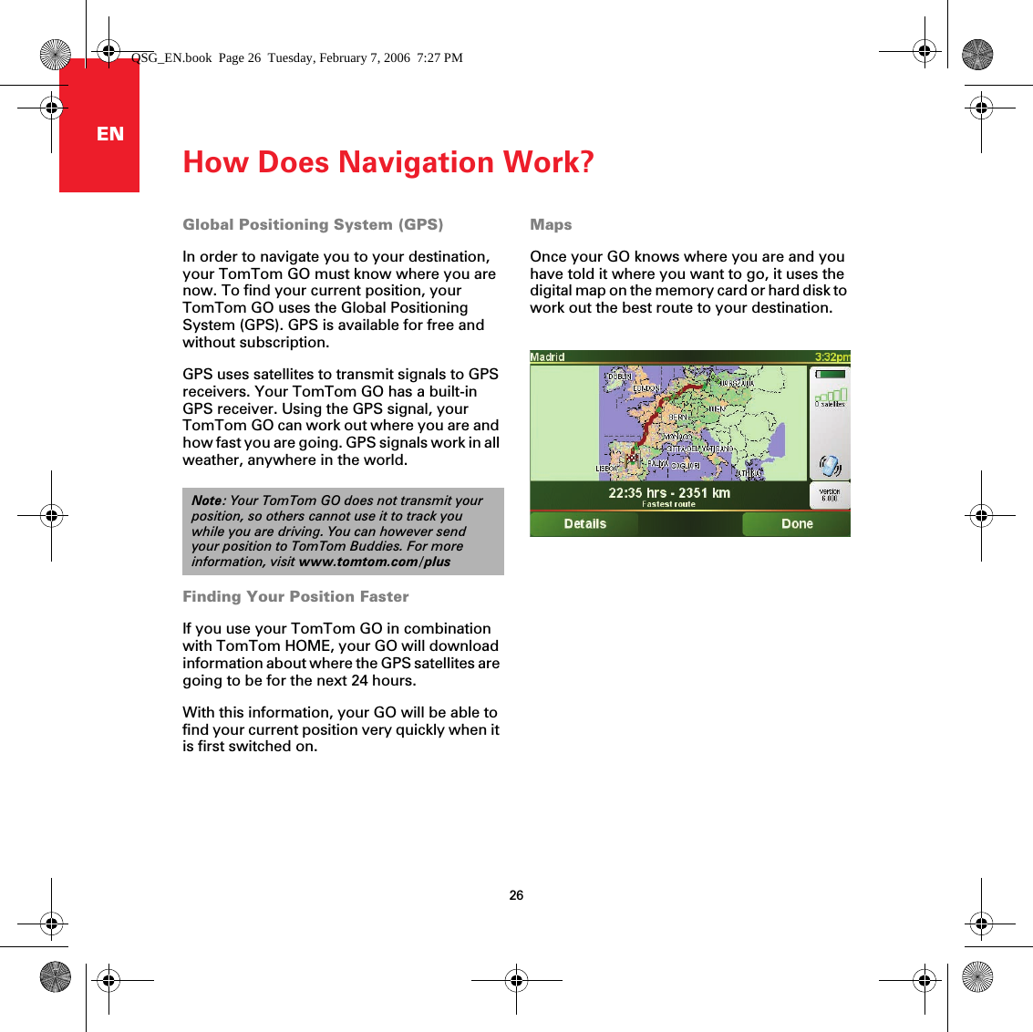 How Does Navigation Work?26ENHow Does Navigation Work? Global Positioning System (GPS)In order to navigate you to your destination, your TomTom GO must know where you are now. To find your current position, your TomTom GO uses the Global Positioning System (GPS). GPS is available for free and without subscription.GPS uses satellites to transmit signals to GPS receivers. Your TomTom GO has a built-in GPS receiver. Using the GPS signal, your TomTom GO can work out where you are and how fast you are going. GPS signals work in all weather, anywhere in the world.Finding Your Position FasterIf you use your TomTom GO in combination with TomTom HOME, your GO will download information about where the GPS satellites are going to be for the next 24 hours.With this information, your GO will be able to find your current position very quickly when it is first switched on.MapsOnce your GO knows where you are and you have told it where you want to go, it uses the digital map on the memory card or hard disk to work out the best route to your destination. Note: Your TomTom GO does not transmit your position, so others cannot use it to track you while you are driving. You can however send your position to TomTom Buddies. For more information, visit www.tomtom.com/plusQSG_EN.book  Page 26  Tuesday, February 7, 2006  7:27 PM