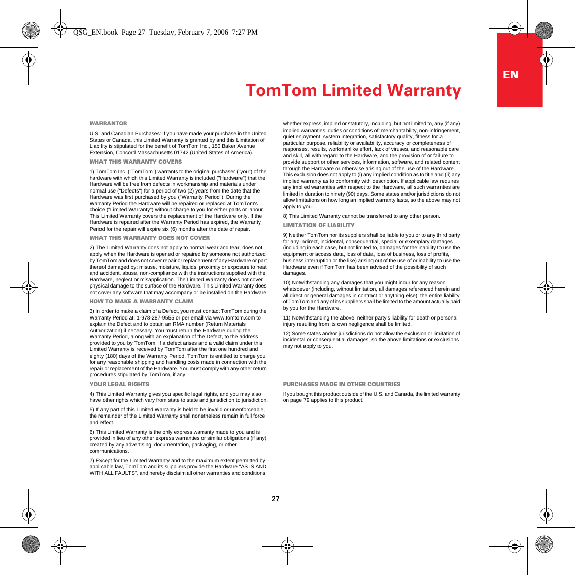 TomTom Limited Warranty27ENTomTom Limited WarrantyWARRANTORU.S. and Canadian Purchases: If you have made your purchase in the United States or Canada, this Limited Warranty is granted by and this Limitation of Liability is stipulated for the benefit of TomTom Inc., 150 Baker Avenue Extension, Concord Massachusetts 01742 (United States of America). WHAT THIS WARRANTY COVERS1) TomTom Inc. (&quot;TomTom&quot;) warrants to the original purchaser (&quot;you&quot;) of the hardware with which this Limited Warranty is included (&quot;Hardware&quot;) that the Hardware will be free from defects in workmanship and materials under normal use (&quot;Defects&quot;) for a period of two (2) years from the date that the Hardware was first purchased by you (&quot;Warranty Period&quot;). During the Warranty Period the Hardware will be repaired or replaced at TomTom&apos;s choice (&quot;Limited Warranty&quot;) without charge to you for either parts or labour. This Limited Warranty covers the replacement of the Hardware only. If the Hardware is repaired after the Warranty Period has expired, the Warranty Period for the repair will expire six (6) months after the date of repair.WHAT THIS WARRANTY DOES NOT COVER2) The Limited Warranty does not apply to normal wear and tear, does not apply when the Hardware is opened or repaired by someone not authorized by TomTom and does not cover repair or replacement of any Hardware or part thereof damaged by: misuse, moisture, liquids, proximity or exposure to heat and accident, abuse, non-compliance with the instructions supplied with the Hardware, neglect or misapplication. The Limited Warranty does not cover physical damage to the surface of the Hardware. This Limited Warranty does not cover any software that may accompany or be installed on the Hardware.HOW TO MAKE A WARRANTY CLAIM3) In order to make a claim of a Defect, you must contact TomTom during the Warranty Period at: 1-978-287-9555 or per email via www.tomtom.com to explain the Defect and to obtain an RMA number (Return Materials Authorization) if necessary. You must return the Hardware during the Warranty Period, along with an explanation of the Defect, to the address provided to you by TomTom. If a defect arises and a valid claim under this Limited Warranty is received by TomTom after the first one hundred and eighty (180) days of the Warranty Period, TomTom is entitled to charge you for any reasonable shipping and handling costs made in connection with the repair or replacement of the Hardware. You must comply with any other return procedures stipulated by TomTom, if any.YOUR LEGAL RIGHTS4) This Limited Warranty gives you specific legal rights, and you may also have other rights which vary from state to state and jurisdiction to jurisdiction.5) If any part of this Limited Warranty is held to be invalid or unenforceable, the remainder of the Limited Warranty shall nonetheless remain in full force and effect.6) This Limited Warranty is the only express warranty made to you and is provided in lieu of any other express warranties or similar obligations (if any) created by any advertising, documentation, packaging, or other communications.7) Except for the Limited Warranty and to the maximum extent permitted by applicable law, TomTom and its suppliers provide the Hardware &quot;AS IS AND WITH ALL FAULTS&quot;, and hereby disclaim all other warranties and conditions, whether express, implied or statutory, including, but not limited to, any (if any) implied warranties, duties or conditions of: merchantability, non-infringement, quiet enjoyment, system integration, satisfactory quality, fitness for a particular purpose, reliability or availability, accuracy or completeness of responses, results, workmanlike effort, lack of viruses, and reasonable care and skill, all with regard to the Hardware, and the provision of or failure to provide support or other services, information, software, and related content through the Hardware or otherwise arising out of the use of the Hardware. This exclusion does not apply to (i) any implied condition as to title and (ii) any implied warranty as to conformity with description. If applicable law requires any implied warranties with respect to the Hardware, all such warranties are limited in duration to ninety (90) days. Some states and/or jurisdictions do not allow limitations on how long an implied warranty lasts, so the above may not apply to you.8) This Limited Warranty cannot be transferred to any other person.LIMITATION OF LIABILITY9) Neither TomTom nor its suppliers shall be liable to you or to any third party for any indirect, incidental, consequential, special or exemplary damages (including in each case, but not limited to, damages for the inability to use the equipment or access data, loss of data, loss of business, loss of profits, business interruption or the like) arising out of the use of or inability to use the Hardware even if TomTom has been advised of the possibility of such damages. 10) Notwithstanding any damages that you might incur for any reason whatsoever (including, without limitation, all damages referenced herein and all direct or general damages in contract or anything else), the entire liability of TomTom and any of its suppliers shall be limited to the amount actually paid by you for the Hardware.11) Notwithstanding the above, neither party&apos;s liability for death or personal injury resulting from its own negligence shall be limited.12) Some states and/or jurisdictions do not allow the exclusion or limitation of incidental or consequential damages, so the above limitations or exclusions may not apply to you.PURCHASES MADE IN OTHER COUNTRIESIf you bought this product outside of the U.S. and Canada, the limited warranty on page 79 applies to this product.QSG_EN.book  Page 27  Tuesday, February 7, 2006  7:27 PM