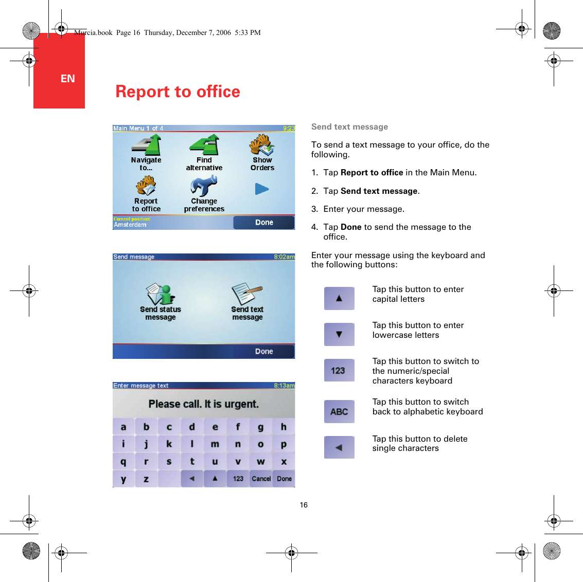 Report to office16ENReport to office Send text messageTo send a text message to your office, do the following.1. Tap Report to office in the Main Menu.2. Tap Send text message.3. Enter your message.4. Tap Done to send the message to the office.Enter your message using the keyboard and the following buttons:Tap this button to enter capital lettersTap this button to enter lowercase lettersTap this button to switch to the numeric/special characters keyboardTap this button to switch back to alphabetic keyboardTap this button to delete single charactersMurcia.book  Page 16  Thursday, December 7, 2006  5:33 PM