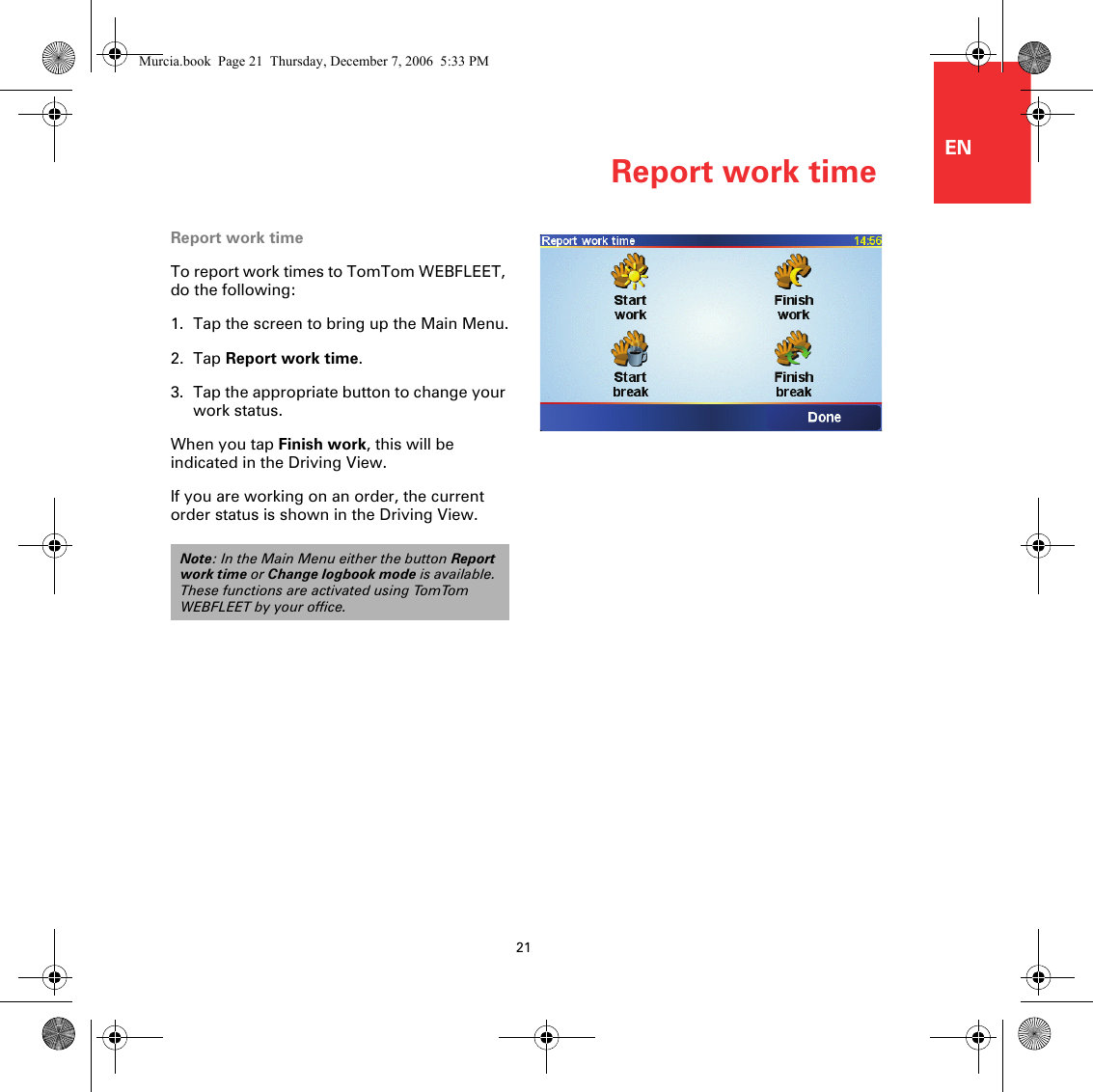 Report work time21ENReport work timeTo report work times to TomTom WEBFLEET, do the following:1. Tap the screen to bring up the Main Menu.2. Tap Report work time.3. Tap the appropriate button to change your work status.When you tap Finish work, this will be indicated in the Driving View. If you are working on an order, the current order status is shown in the Driving View. Note: In the Main Menu either the button Report work time or Change logbook mode is available. These functions are activated using TomTom WEBFLEET by your office.Murcia.book  Page 21  Thursday, December 7, 2006  5:33 PM