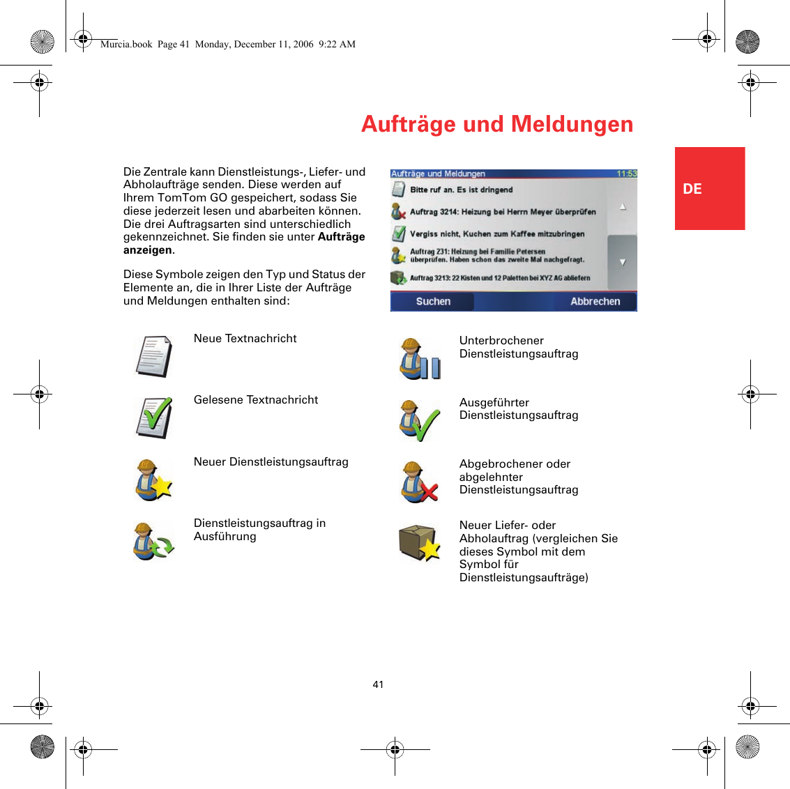 Aufträge und Meldungen41DEAufträge und MeldungenDie Zentrale kann Dienstleistungs-, Liefer- und Abholaufträge senden. Diese werden auf Ihrem TomTom GO gespeichert, sodass Sie diese jederzeit lesen und abarbeiten können. Die drei Auftragsarten sind unterschiedlich gekennzeichnet. Sie finden sie unter Aufträge anzeigen. Diese Symbole zeigen den Typ und Status der Elemente an, die in Ihrer Liste der Aufträge und Meldungen enthalten sind:Neue TextnachrichtGelesene TextnachrichtNeuer DienstleistungsauftragDienstleistungsauftrag in AusführungUnterbrochener DienstleistungsauftragAusgeführter DienstleistungsauftragAbgebrochener oder abgelehnter DienstleistungsauftragNeuer Liefer- oder Abholauftrag (vergleichen Sie dieses Symbol mit dem Symbol für Dienstleistungsaufträge)Murcia.book  Page 41  Monday, December 11, 2006  9:22 AM