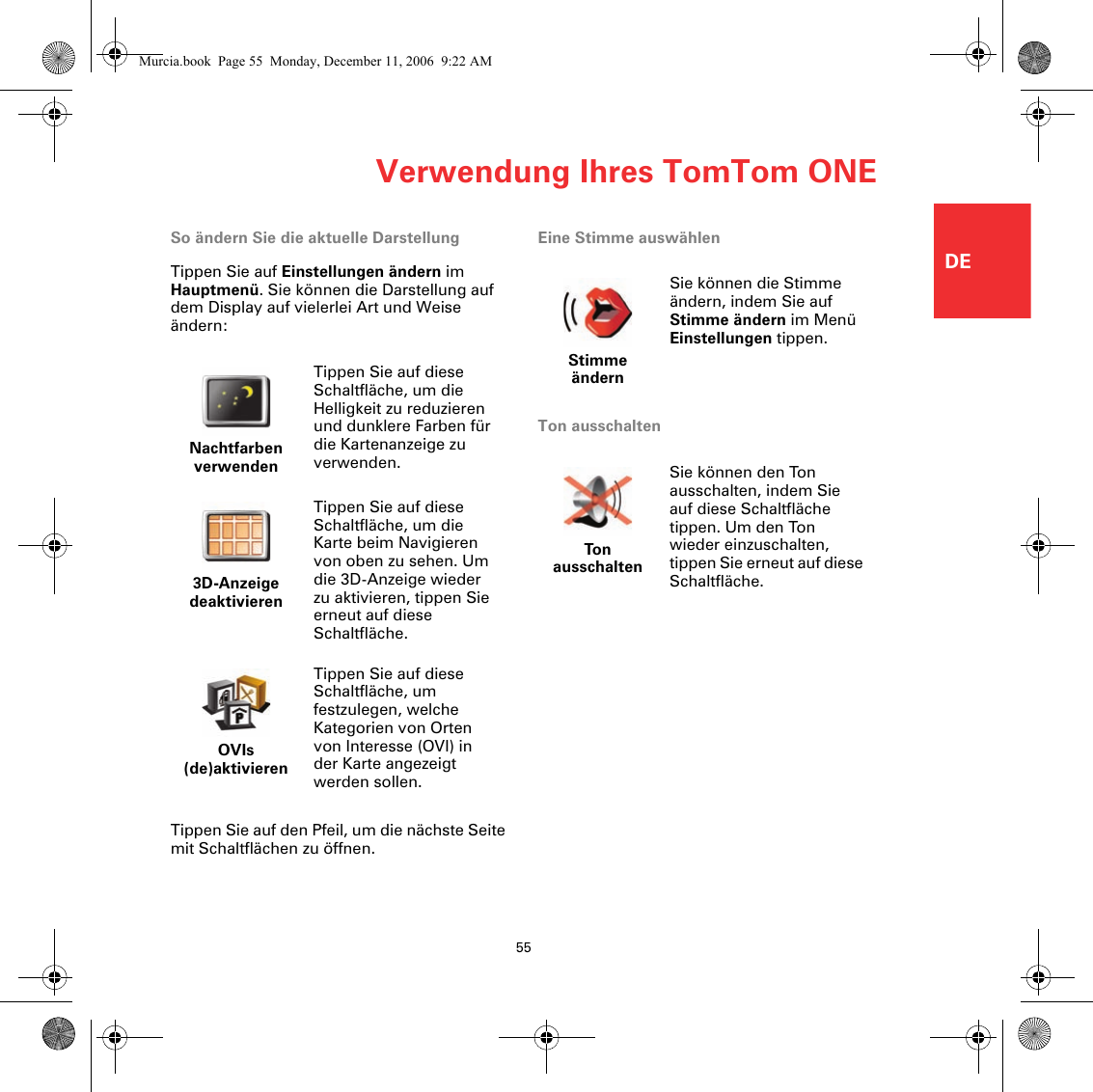 Verwendung Ihres TomTom ONE55DESo ändern Sie die aktuelle DarstellungTippen Sie auf Einstellungen ändern im Hauptmenü. Sie können die Darstellung auf dem Display auf vielerlei Art und Weise ändern:Tippen Sie auf den Pfeil, um die nächste Seite mit Schaltflächen zu öffnen.Eine Stimme auswählenTon ausschaltenNachtfarben verwendenTippen Sie auf diese Schaltfläche, um die Helligkeit zu reduzieren und dunklere Farben für die Kartenanzeige zu verwenden.3D-Anzeige deaktivierenTippen Sie auf diese Schaltfläche, um die Karte beim Navigieren von oben zu sehen. Um die 3D-Anzeige wieder zu aktivieren, tippen Sie erneut auf diese Schaltfläche.OVIs (de)aktivierenTippen Sie auf diese Schaltfläche, um festzulegen, welche Kategorien von Orten von Interesse (OVI) in der Karte angezeigt werden sollen.Stimme ändernSie können die Stimme ändern, indem Sie auf Stimme ändern im Menü Einstellungen tippen.Ton ausschaltenSie können den Ton ausschalten, indem Sie auf diese Schaltfläche tippen. Um den Ton wieder einzuschalten, tippen Sie erneut auf diese Schaltfläche.Murcia.book  Page 55  Monday, December 11, 2006  9:22 AM