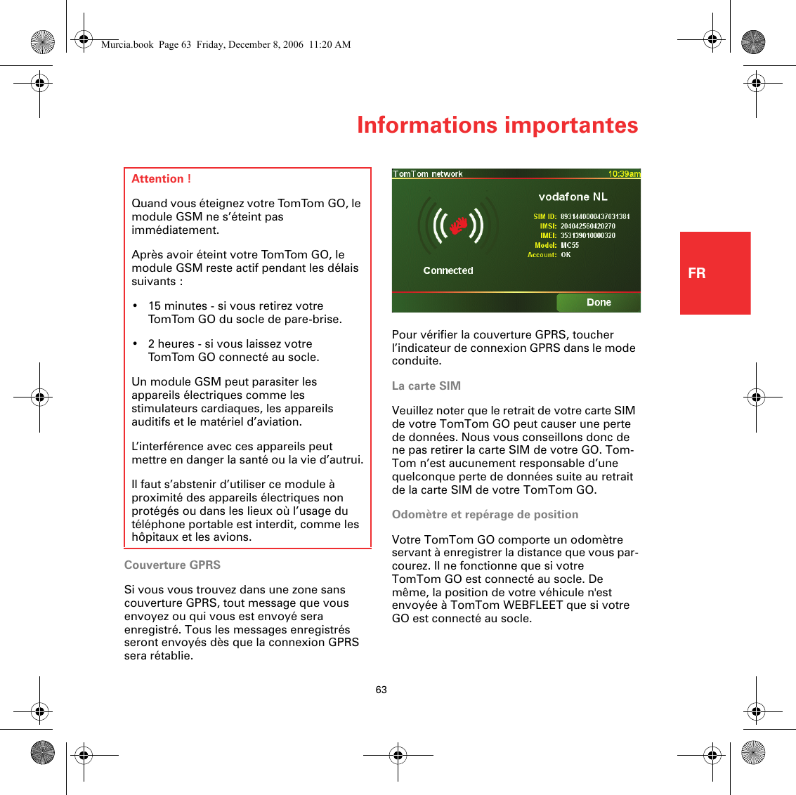 Informations importantes63FRPour vérifier la couverture GPRS, toucher l’indicateur de connexion GPRS dans le mode conduite.La carte SIMVeuillez noter que le retrait de votre carte SIM de votre TomTom GO peut causer une perte de données. Nous vous conseillons donc de ne pas retirer la carte SIM de votre GO. Tom-Tom n’est aucunement responsable d’une quelconque perte de données suite au retrait de la carte SIM de votre TomTom GO.Odomètre et repérage de positionVotre TomTom GO comporte un odomètre servant à enregistrer la distance que vous par-courez. Il ne fonctionne que si votre TomTom GO est connecté au socle. De même, la position de votre véhicule n&apos;est envoyée à TomTom WEBFLEET que si votre GO est connecté au socle.Infor-mat-ions impor-tantesCouverture GPRSSi vous vous trouvez dans une zone sans couverture GPRS, tout message que vous envoyez ou qui vous est envoyé sera enregistré. Tous les messages enregistrés seront envoyés dès que la connexion GPRS sera rétablie.Attention !Quand vous éteignez votre TomTom GO, le module GSM ne s’éteint pas immédiatement.Après avoir éteint votre TomTom GO, le module GSM reste actif pendant les délais suivants :• 15 minutes - si vous retirez votre TomTom GO du socle de pare-brise.• 2 heures - si vous laissez votre TomTom GO connecté au socle.Un module GSM peut parasiter les appareils électriques comme les stimulateurs cardiaques, les appareils auditifs et le matériel d’aviation.L’interférence avec ces appareils peut mettre en danger la santé ou la vie d’autrui.Il faut s’abstenir d’utiliser ce module à proximité des appareils électriques non protégés ou dans les lieux où l’usage du téléphone portable est interdit, comme les hôpitaux et les avions.Murcia.book  Page 63  Friday, December 8, 2006  11:20 AM