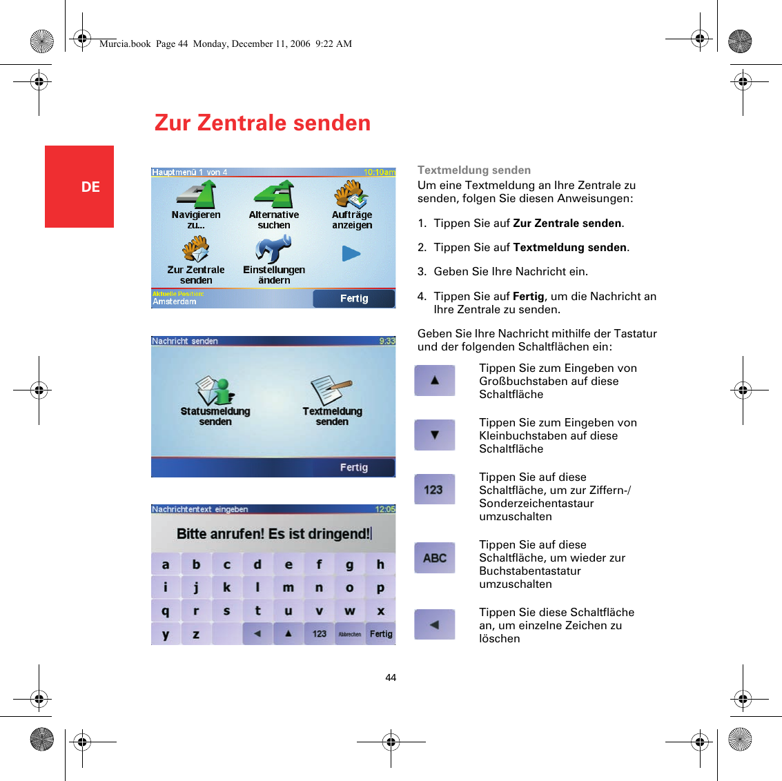 Zur Zentrale senden44DEZur Zentrale senden Textmeldung sendenUm eine Textmeldung an Ihre Zentrale zu senden, folgen Sie diesen Anweisungen:1. Tippen Sie auf Zur Zentrale senden.2. Tippen Sie auf Textmeldung senden. 3. Geben Sie Ihre Nachricht ein.4. Tippen Sie auf Fertig, um die Nachricht an Ihre Zentrale zu senden.Geben Sie Ihre Nachricht mithilfe der Tastatur und der folgenden Schaltflächen ein:Tippen Sie zum Eingeben von Großbuchstaben auf diese SchaltflächeTippen Sie zum Eingeben von Kleinbuchstaben auf diese SchaltflächeTippen Sie auf diese Schaltfläche, um zur Ziffern-/Sonderzeichentastaur umzuschaltenTippen Sie auf diese Schaltfläche, um wieder zur Buchstabentastatur umzuschaltenTippen Sie diese Schaltfläche an, um einzelne Zeichen zu löschenMurcia.book  Page 44  Monday, December 11, 2006  9:22 AM