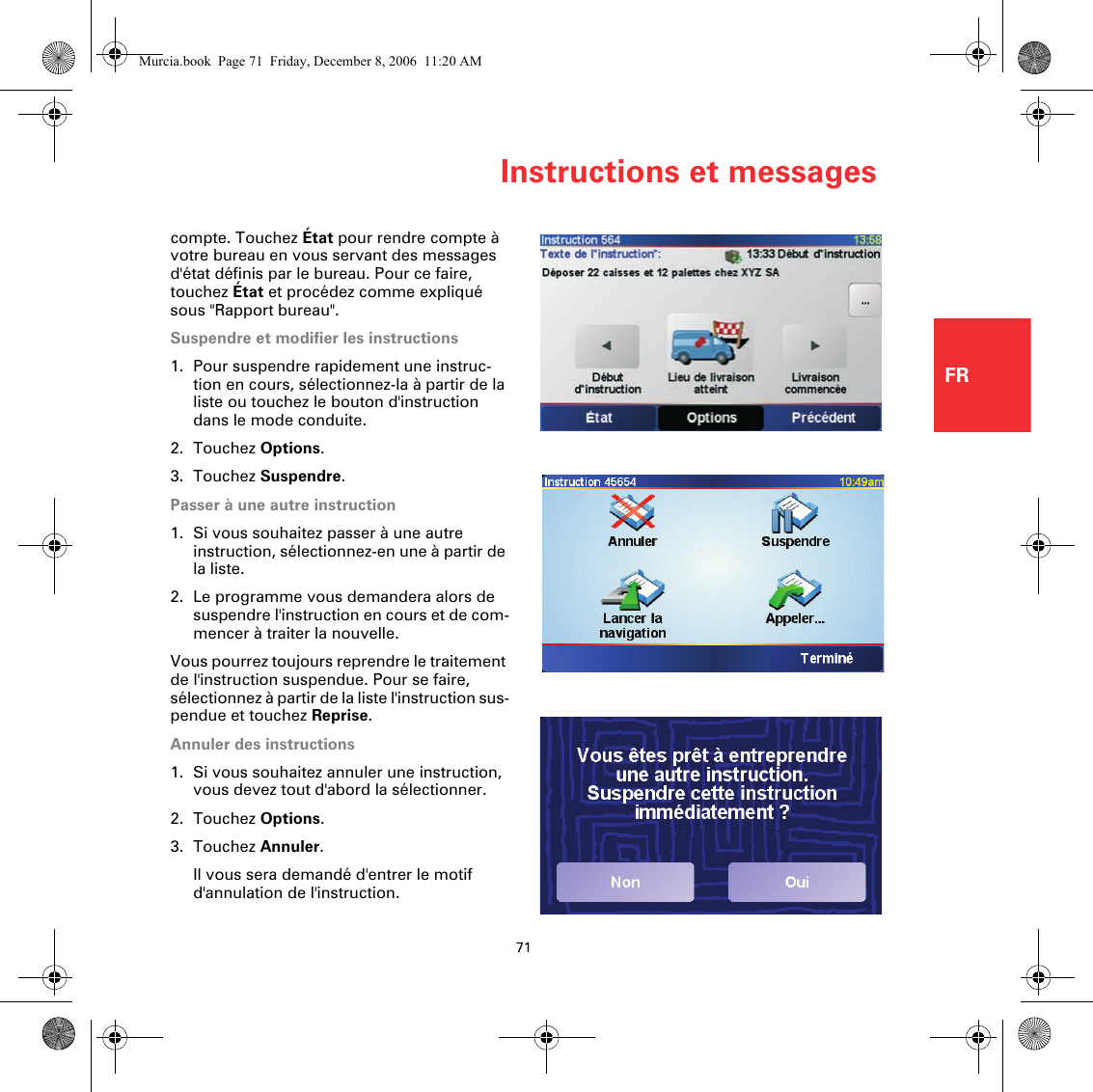 Instructions et messages71FRcompte. Touchez État pour rendre compte à votre bureau en vous servant des messages d&apos;état définis par le bureau. Pour ce faire, touchez État et procédez comme expliqué sous &quot;Rapport bureau&quot;.Suspendre et modifier les instructions1. Pour suspendre rapidement une instruc-tion en cours, sélectionnez-la à partir de la liste ou touchez le bouton d&apos;instruction dans le mode conduite.2. Touchez Options.3. Touchez Suspendre.Passer à une autre instruction1. Si vous souhaitez passer à une autre instruction, sélectionnez-en une à partir de la liste.2. Le programme vous demandera alors de suspendre l&apos;instruction en cours et de com-mencer à traiter la nouvelle.Vous pourrez toujours reprendre le traitement de l&apos;instruction suspendue. Pour se faire, sélectionnez à partir de la liste l&apos;instruction sus-pendue et touchez Reprise.Annuler des instructions1. Si vous souhaitez annuler une instruction, vous devez tout d&apos;abord la sélectionner. 2. Touchez Options.3. Touchez Annuler.Il vous sera demandé d&apos;entrer le motif d&apos;annulation de l&apos;instruction.Murcia.book  Page 71  Friday, December 8, 2006  11:20 AM