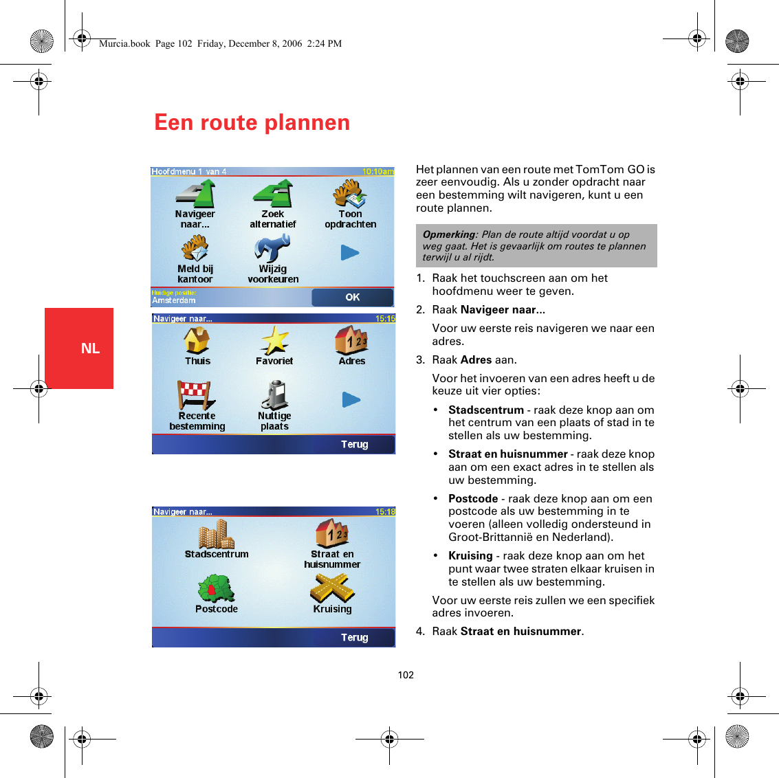 Een route plannen102NLEen route plannenHet plannen van een route met TomTom GO is zeer eenvoudig. Als u zonder opdracht naar een bestemming wilt navigeren, kunt u een route plannen.1. Raak het touchscreen aan om het hoofdmenu weer te geven.2. Raak Navigeer naar...Voor uw eerste reis navigeren we naar een adres.3. Raak Adres aan.Voor het invoeren van een adres heeft u de keuze uit vier opties:•Stadscentrum - raak deze knop aan om het centrum van een plaats of stad in te stellen als uw bestemming.•Straat en huisnummer - raak deze knop aan om een exact adres in te stellen als uw bestemming.•Postcode - raak deze knop aan om een postcode als uw bestemming in te voeren (alleen volledig ondersteund in Groot-Brittannië en Nederland).•Kruising - raak deze knop aan om het punt waar twee straten elkaar kruisen in te stellen als uw bestemming.Voor uw eerste reis zullen we een specifiek adres invoeren.4. Raak Straat en huisnummer.Opmerking: Plan de route altijd voordat u op weg gaat. Het is gevaarlijk om routes te plannen terwijl u al rijdt.Murcia.book  Page 102  Friday, December 8, 2006  2:24 PM