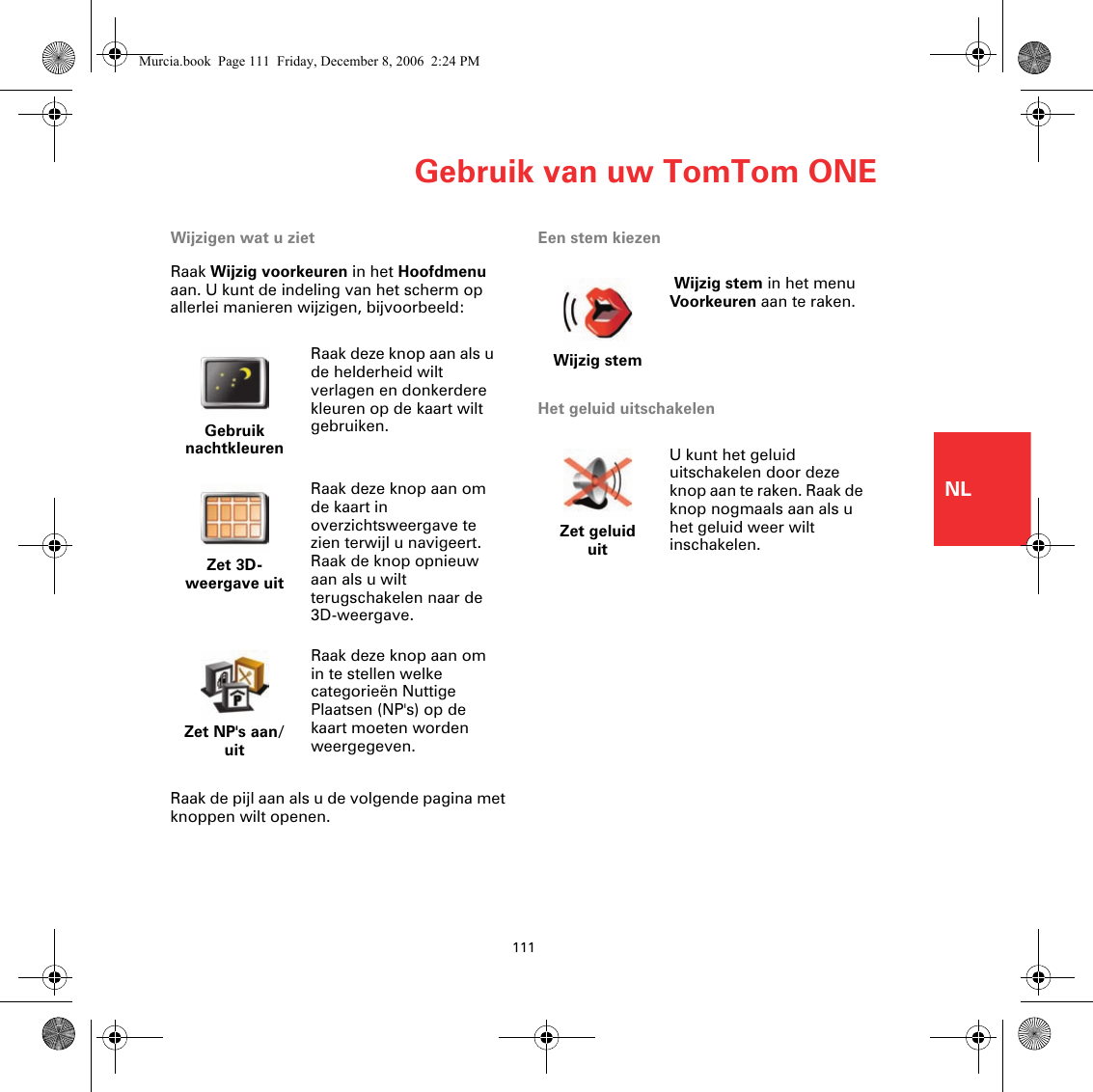 Gebruik van uw TomTom ONE111NLWijzigen wat u zietRaak Wijzig voorkeuren in het Hoofdmenu aan. U kunt de indeling van het scherm op allerlei manieren wijzigen, bijvoorbeeld:Raak de pijl aan als u de volgende pagina met knoppen wilt openen.Een stem kiezenHet geluid uitschakelenGebruik nachtkleurenRaak deze knop aan als u de helderheid wilt verlagen en donkerdere kleuren op de kaart wilt gebruiken.Zet 3D-weergave uitRaak deze knop aan om de kaart in overzichtsweergave te zien terwijl u navigeert. Raak de knop opnieuw aan als u wilt terugschakelen naar de 3D-weergave.Zet NP&apos;s aan/uitRaak deze knop aan om in te stellen welke categorieën Nuttige Plaatsen (NP&apos;s) op de kaart moeten worden weergegeven.Wijzig stem Wijzig stem in het menu Voorkeuren aan te raken.Zet geluid uitU kunt het geluid uitschakelen door deze knop aan te raken. Raak de knop nogmaals aan als u het geluid weer wilt inschakelen.Murcia.book  Page 111  Friday, December 8, 2006  2:24 PM