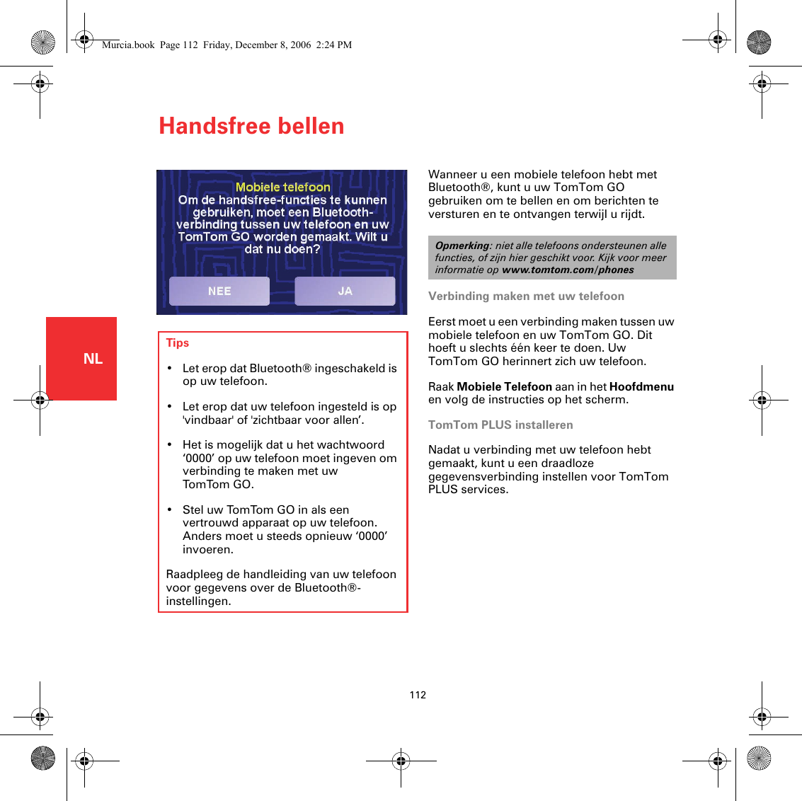 Handsfree bellen112NLHandsfree bellen Wanneer u een mobiele telefoon hebt met Bluetooth®, kunt u uw TomTom GO gebruiken om te bellen en om berichten te versturen en te ontvangen terwijl u rijdt. Verbinding maken met uw telefoonEerst moet u een verbinding maken tussen uw mobiele telefoon en uw TomTom GO. Dit hoeft u slechts één keer te doen. Uw TomTom GO herinnert zich uw telefoon.Raak Mobiele Telefoon aan in het Hoofdmenu en volg de instructies op het scherm.TomTom PLUS installerenNadat u verbinding met uw telefoon hebt gemaakt, kunt u een draadloze gegevensverbinding instellen voor TomTom PLUS services.Opmerking: niet alle telefoons ondersteunen alle functies, of zijn hier geschikt voor. Kijk voor meer informatie op www.tomtom.com/phonesTips• Let erop dat Bluetooth® ingeschakeld is op uw telefoon.• Let erop dat uw telefoon ingesteld is op &apos;vindbaar&apos; of &apos;zichtbaar voor allen’. • Het is mogelijk dat u het wachtwoord ‘0000’ op uw telefoon moet ingeven om verbinding te maken met uw  Tom Tom GO.• Stel uw TomTom GO in als een vertrouwd apparaat op uw telefoon. Anders moet u steeds opnieuw ‘0000’ invoeren.Raadpleeg de handleiding van uw telefoon voor gegevens over de Bluetooth®-instellingen.Murcia.book  Page 112  Friday, December 8, 2006  2:24 PM