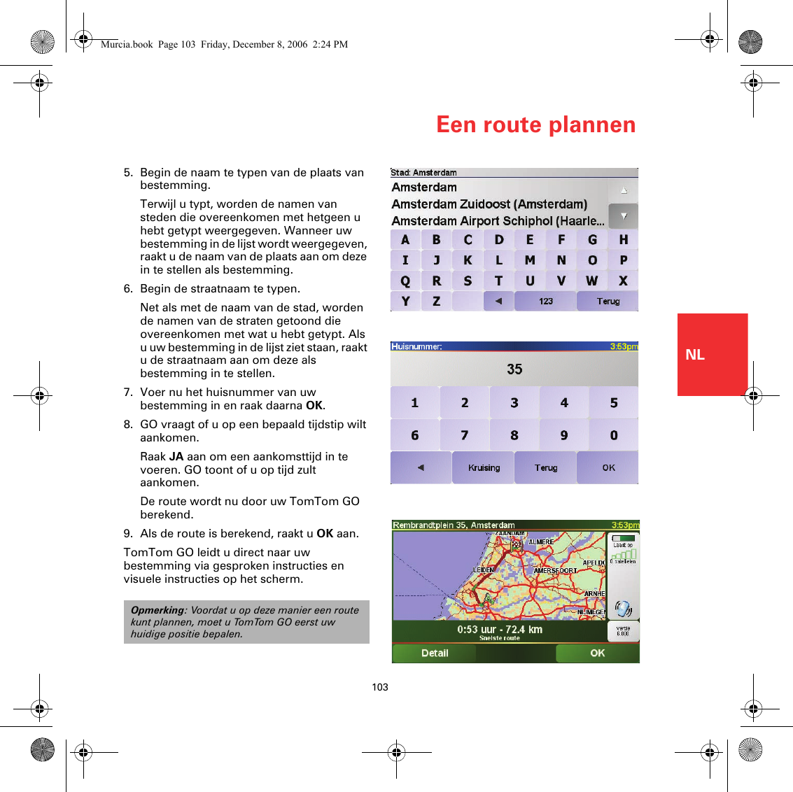 Een route plannen103NL5. Begin de naam te typen van de plaats van bestemming.Terwijl u typt, worden de namen van steden die overeenkomen met hetgeen u hebt getypt weergegeven. Wanneer uw bestemming in de lijst wordt weergegeven, raakt u de naam van de plaats aan om deze in te stellen als bestemming.6. Begin de straatnaam te typen.Net als met de naam van de stad, worden de namen van de straten getoond die overeenkomen met wat u hebt getypt. Als u uw bestemming in de lijst ziet staan, raakt u de straatnaam aan om deze als bestemming in te stellen.7. Voer nu het huisnummer van uw bestemming in en raak daarna OK.8. GO vraagt of u op een bepaald tijdstip wilt aankomen.Raak JA aan om een aankomsttijd in te voeren. GO toont of u op tijd zult aankomen. De route wordt nu door uw TomTom GO berekend.9. Als de route is berekend, raakt u OK aan.TomTom GO leidt u direct naar uw bestemming via gesproken instructies en visuele instructies op het scherm.Opmerking: Voordat u op deze manier een route kunt plannen, moet u TomTom GO eerst uw huidige positie bepalen.Murcia.book  Page 103  Friday, December 8, 2006  2:24 PM