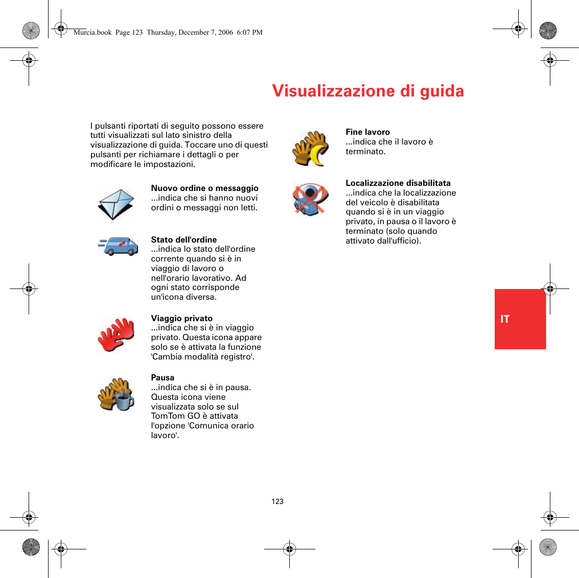 Visualizzazione di guida123ITI pulsanti riportati di seguito possono essere tutti visualizzati sul lato sinistro della visualizzazione di guida. Toccare uno di questi pulsanti per richiamare i dettagli o per modificare le impostazioni.Nuovo ordine o messaggio...indica che si hanno nuovi ordini o messaggi non letti.Stato dell&apos;ordine...indica lo stato dell&apos;ordine corrente quando si è in viaggio di lavoro o nell&apos;orario lavorativo. Ad ogni stato corrisponde un&apos;icona diversa.Viaggio privato ...indica che si è in viaggio privato. Questa icona appare solo se è attivata la funzione &apos;Cambia modalità registro&apos;.Pausa ...indica che si è in pausa. Questa icona viene visualizzata solo se sul TomTom GO è attiv ata l&apos;opzione &apos;Comunica orario lavoro&apos;. Fine lavoro ...indica che il lavoro è terminato. Localizzazione disabilitata ...indica che la localizzazione del veicolo è disabilitata quando si è in un viaggio privato, in pausa o il lavoro è terminato (solo quando attivato dall&apos;ufficio). Murcia.book  Page 123  Thursday, December 7, 2006  6:07 PM