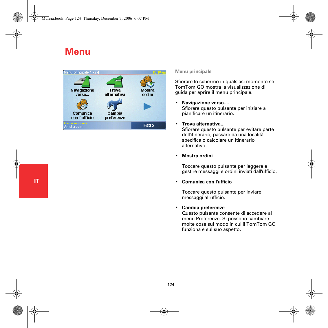 Menu124ITMenu Menu principaleSfiorare lo schermo in qualsiasi momento se TomTom GO mostra la visualizzazione di guida per aprire il menu principale.•Navigazione verso....Sfiorare questo pulsante per iniziare a pianificare un itinerario.•Trova alternativa...Sfiorare questo pulsante per evitare parte dell&apos;itinerario, passare da una località specifica o calcolare un itinerario alternativo.•Mostra ordiniToccare questo pulsante per leggere e gestire messaggi e ordini inviati dall&apos;ufficio.•Comunica con l&apos;ufficioToccare questo pulsante per inviare messaggi all&apos;ufficio.•Cambia preferenzeQuesto pulsante consente di accedere al menu Preferenze, Si possono cambiare molte cose sul modo in cui il TomTom GO funziona e sul suo aspetto. Murcia.book  Page 124  Thursday, December 7, 2006  6:07 PM