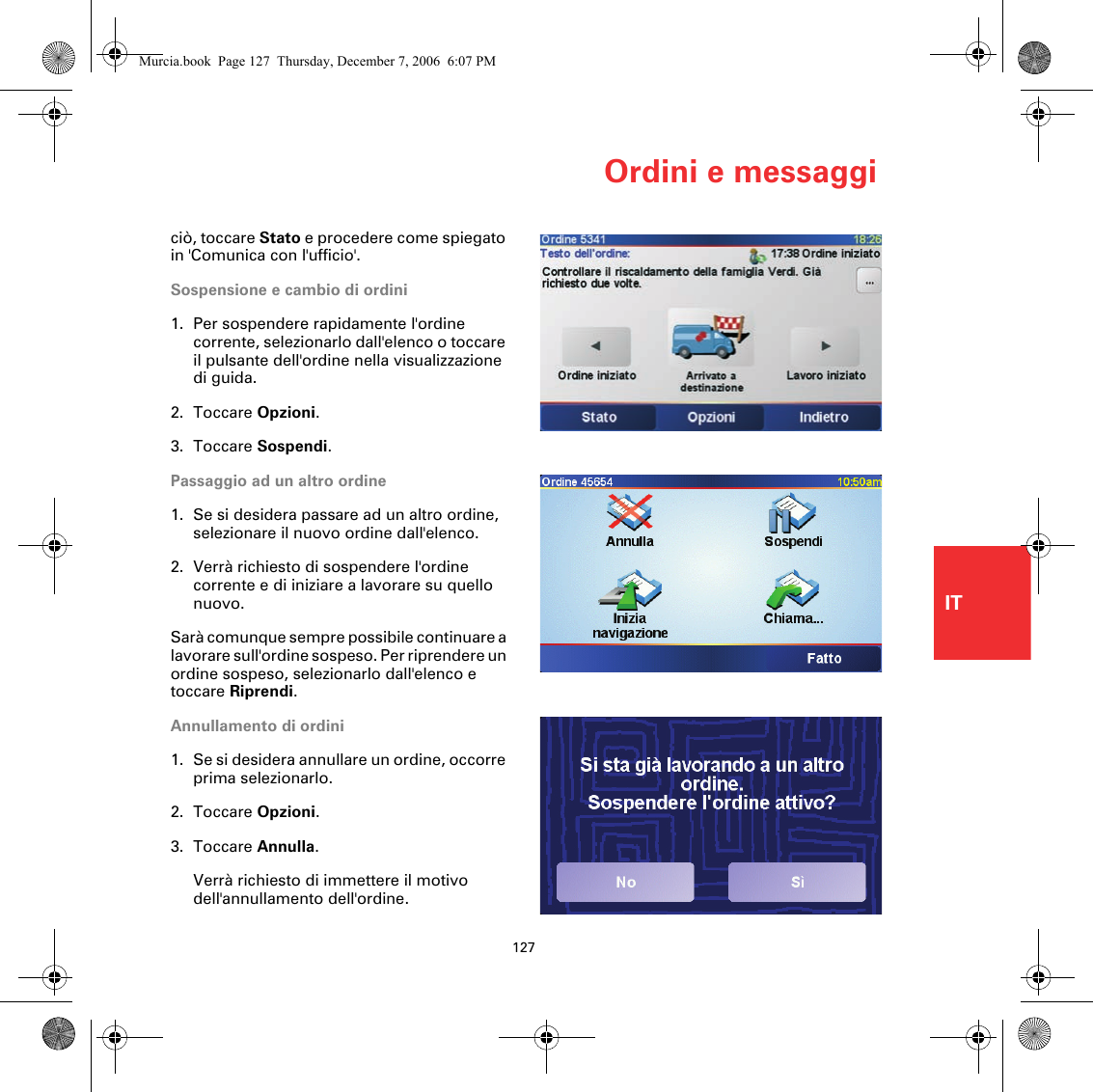 Ordini e messaggi127ITciò, toccare Stato e procedere come spiegato in &apos;Comunica con l&apos;ufficio&apos;.Sospensione e cambio di ordini1. Per sospendere rapidamente l&apos;ordine corrente, selezionarlo dall&apos;elenco o toccare il pulsante dell&apos;ordine nella visualizzazione di guida.2. Toccare Opzioni.3. Toccare Sospendi.Passaggio ad un altro ordine1. Se si desidera passare ad un altro ordine, selezionare il nuovo ordine dall&apos;elenco.2. Verrà richiesto di sospendere l&apos;ordine corrente e di iniziare a lavorare su quello nuovo.Sarà comunque sempre possibile continuare a lavorare sull&apos;ordine sospeso. Per riprendere un ordine sospeso, selezionarlo dall&apos;elenco e toccare Riprendi.Annullamento di ordini1. Se si desidera annullare un ordine, occorre prima selezionarlo. 2. Toccare Opzioni.3. Toccare Annulla.Verrà richiesto di immettere il motivo dell&apos;annullamento dell&apos;ordine.Murcia.book  Page 127  Thursday, December 7, 2006  6:07 PM