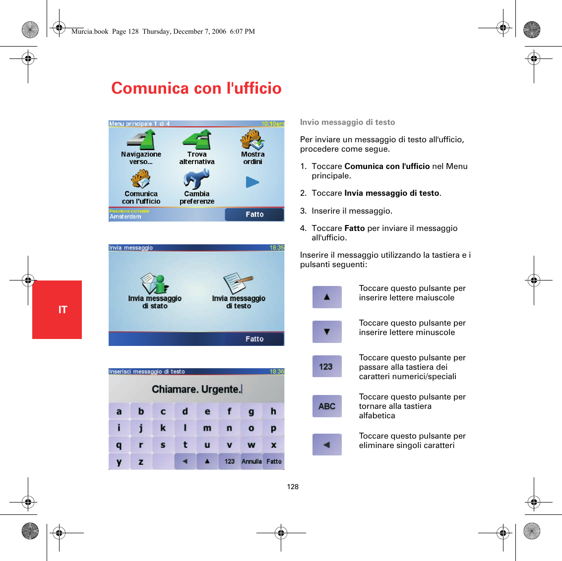 Comunica con l&apos;ufficio128ITComunica con l&apos;ufficio Invio messaggio di testoPer inviare un messaggio di testo all&apos;ufficio, procedere come segue.1. Toccare Comunica con l&apos;ufficio nel Menu principale.2. Toccare Invia messaggio di testo.3. Inserire il messaggio.4. Toccare Fatto per inviare il messaggio all&apos;ufficio.Inserire il messaggio utilizzando la tastiera e i pulsanti seguenti:Toccare questo pulsante per inserire lettere maiuscoleToccare questo pulsante per inserire lettere minuscoleToccare questo pulsante per passare alla tastiera dei caratteri numerici/specialiToccare questo pulsante per tornare alla tastiera alfabeticaToccare questo pulsante per eliminare singoli caratteriMurcia.book  Page 128  Thursday, December 7, 2006  6:07 PM